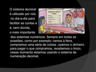 O sistema decimal
é utilizado por nós
no dia-a-dia para
facilitar as contas e
é, sem dúvida,
o mais importante
dos sistemas numéricos. Sempre em todas as
ocasiões, como por exemplo: vamos à feira,
compramos uma série de coisas ,usamos o dinheiro
para pagar o que compramos, recebemos o troco,
nesse momento estamos usando o sistema de
numeração decimal.

 