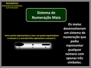 DICIONÁTICA
O dicionário da matemática
     by Prof. Materaldo


                               Sistema de
                             Numeração Maia
                                                              Os maias
                                                           desenvolveram
                                                           um sistema de
   Uma concha representava o zero, um ponto representava
     o número 1 e uma barrinha representa o número 5.      numeração que
                                                                podia
                                                             representar
                                                              qualquer
                                                            número com
                                                             apenas três
                                                              símbolos.
 