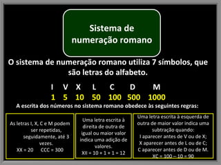 O sistema de numeração romano utiliza 7 símbolos, que são letras do alfabeto. I  V  X  L  C  D  M 1  5  10  50  100  500  1000 A escrita dos números no sistema romano obedece às seguintes regras:  Uma letra escrita à esquerda de outra de maior valor indica uma subtração quando: I aparecer antes de V ou de X; X aparecer antes de L ou de C; C aparecer antes de D ou de M. XC = 100 – 10 = 90 As letras I, X, C e M podem ser repetidas, seguidamente, até 3 vezes. XX = 20  CCC = 300 Uma letra escrita à direita de outra de igual ou maior valor indica uma adição de valores. XII = 10 + 1 + 1 = 12 Sistema de numeração romano 