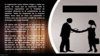 La organización como sistema integra a todas sus 
partes, de modo que se realimente toda la 
estructura organizativa con la finalidad de 
conseguir eficiencia en el cumplimiento de sus 
objetivos. Todos los integrantes de la empresa 
deben tener bien en claro sus actividades a 
realizar, para que se puedan cumplir las metas en 
el tiempo y del modo deseado. 
Las teorías que se proponen en la gerencia nos 
marcan una ruta a seguir, permitiendo adaptarnos 
a los cambios constantes a los que se ven 
sometidas las instituciones. 
Cabe resaltar, que no es solo importante la 
aplicación de los cambios necesarios, sino que 
también se debe tener en cuenta una dirección y 
un control de las actividades, que nos de la 
oportunidad de reducir errores y cumplir en 
totalidad con los objetivos del personal y de la 
organización en general como un todo. 
SISTEMA ORGANIZACIONAL 
 