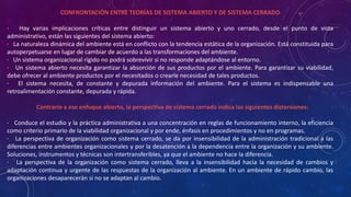 CONFRONTACIÓN ENTRE TEORÍAS DE SISTEMA ABIERTO Y DE SISTEMA CERRADO 
· Hay varias implicaciones críticas entre distinguir un sistema abierto y uno cerrado, desde el punto de vista 
administrativo, están las siguientes del sistema abierto: 
· La naturaleza dinámica del ambiente está en conflicto con la tendencia estática de la organización. Está constituida para 
autoperpetuarse en lugar de cambiar de acuerdo a las transformaciones del ambiente. 
· Un sistema organizacional rígido no podrá sobrevivir si no responde adaptándose al entorno. 
· Un sistema abierto necesita garantizar la absorción de sus productos por el ambiente. Para garantizar su viabilidad, 
debe ofrecer al ambiente productos por el necesitados o crearle necesidad de tales productos. 
· El sistema necesita, de constante y depurada información del ambiente. Para el sistema es indispensable una 
retroalimentación constante, depurada y rápida. 
Contrario a ese enfoque abierto, la perspectiva de sistema cerrado indica las siguientes distorsiones: 
· Conduce el estudio y la práctica administrativa a una concentración en reglas de funcionamiento interno, la eficiencia 
como criterio primario de la viabilidad organizacional y por ende, énfasis en procedimientos y no en programas. 
· La perspectiva de organización como sistema cerrado, se da por insensibilidad de la administración tradicional a las 
diferencias entre ambientes organizacionales y por la desatención a la dependencia entre la organización y su ambiente. 
Soluciones, instrumentos y técnicas son intertransferibles, ya que el ambiente no hace la diferencia. 
· La perspectiva de la organización como sistema cerrado, lleva a la insensibilidad hacia la necesidad de cambios y 
adaptación continua y urgente de las respuestas de la organización al ambiente. En un ambiente de rápido cambio, las 
organizaciones desaparecerán si no se adaptan al cambio. 
 