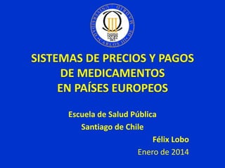 SISTEMAS DE PRECIOS Y PAGOS
DE MEDICAMENTOS
EN PAÍSES EUROPEOS
Escuela de Salud Pública
Santiago de Chile
Félix Lobo
Enero de 2014

 