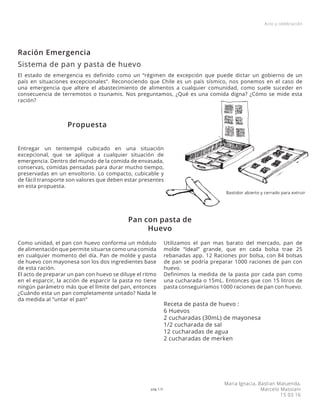 pág 1/3
Acto y celebración
Maria Ignacia, Bastian Maluenda,
Marcelo Massiani
15 03 16
El estado de emergencia es definido como un “régimen de excepción que puede dictar un gobierno de un
país en situaciones excepcionales”. Reconociendo que Chile es un país sísmico, nos ponemos en el caso de
una emergencia que altere el abastecimiento de alimentos a cualquier comunidad, como suele suceder en
consecuencia de terremotos o tsunamis. Nos preguntamos, ¿Qué es una comida digna? ¿Cómo se mide esta
ración?
Entregar un tentempié cubicado en una situación
excepcional, que se aplique a cualquier situación de
emergencia. Dentro del mundo de la comida de envasada,
conservas, comidas pensadas para durar mucho tiempo,
preservadas en un envoltorio. Lo compacto, cubicable y
de fácil transporte son valores que deben estar presentes
en esta propuesta.
Como unidad, el pan con huevo conforma un módulo
de alimentación que permite situarse como una comida
en cualquier momento del día. Pan de molde y pasta
de huevo con mayonesa son los dos ingredientes base
de esta ración.
El acto de preparar un pan con huevo se diluye el ritmo
en el esparcir, la acción de esparcir la pasta no tiene
ningún parámetro más que el límite del pan, entonces
¿Cuándo esta un pan completamente untado? Nada le
da medida al “untar el pan”
Utilizamos el pan mas barato del mercado, pan de
molde “Ideal” grande, que en cada bolsa trae 25
rebanadas app. 12 Raciones por bolsa, con 84 bolsas
de pan se podría preparar 1000 raciones de pan con
huevo.
Definimos la medida de la pasta por cada pan como
una cucharada o 15mL. Entonces que con 15 litros de
pasta conseguiríamos 1000 raciones de pan con huevo.
Receta de pasta de huevo :
6 Huevos
2 cucharadas (30mL) de mayonesa
1/2 cucharada de sal
12 cucharadas de agua
2 cucharadas de merken
Ración Emergencia
Sistema de pan y pasta de huevo
Propuesta
Pan con pasta de
Huevo
Bastidor abierto y cerrado para extruir
 