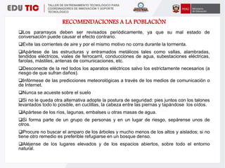 RECOMENDACIONES A LA POBLACIÓN
Los pararrayos deben ser revisados periódicamente, ya que su mal estado de
conversación puede causar el efecto contrario.
Evite las corrientes de aire y por el mismo motivo no corra durante la tormenta.
Apártese de las estructuras y entramados metálicos tales como vallas, alambradas,
tendidos eléctricos, viales de ferrocarril, conducciones de agua, subestaciones eléctricas,
farolas, mástiles, antenas de comunicaciones, etc.
Desconecte de la red todos los aparatos eléctricos salvo los estrictamente necesarios (a
riesgo de que sufran daños).
Infórmese de las predicciones meteorológicas a través de los medios de comunicación o
de Internet.
Nunca se acueste sobre el suelo
Si no le queda otra alternativa adopte la postura de seguridad: pies juntos con los talones
levantados todo lo posible, en cuclillas, la cabeza entre las piernas y tapándose los oídos.
Apártese de los ríos, lagunas, embalses u otras masas de agua.
Si forma parte de un grupo de personas y en un lugar de riesgo, sepárense unos de
otros.
Procure no buscar el amparo de los árboles y mucho menos de los altos y aislados; si no
tiene otro remedio es preferible refugiarse en un bosque denso.
Aléjense de los lugares elevados y de los espacios abiertos, sobre todo el entorno
natural.
 