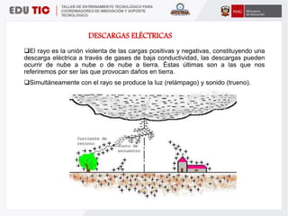 El rayo es la unión violenta de las cargas positivas y negativas, constituyendo una
descarga eléctrica a través de gases de baja conductividad, las descargas pueden
ocurrir de nube a nube o de nube a tierra. Éstas últimas son a las que nos
referiremos por ser las que provocan daños en tierra.
Simultáneamente con el rayo se produce la luz (relámpago) y sonido (trueno).
DESCARGAS ELÉCTRICAS
 