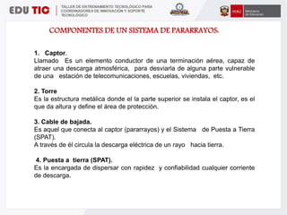 COMPONENTES DE UN SISTEMA DE PARARRAYOS:
1. Captor.
Llamado Es un elemento conductor de una terminación aérea, capaz de
atraer una descarga atmosférica, para desviarla de alguna parte vulnerable
de una estación de telecomunicaciones, escuelas, viviendas, etc.
2. Torre
Es la estructura metálica donde el la parte superior se instala el captor, es el
que da altura y define el área de protección.
3. Cable de bajada.
Es aquel que conecta al captor (pararrayos) y el Sistema de Puesta a Tierra
(SPAT).
A través de él circula la descarga eléctrica de un rayo hacia tierra.
4. Puesta a tierra (SPAT).
Es la encargada de dispersar con rapidez y confiabilidad cualquier corriente
de descarga.
 