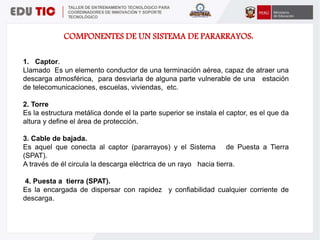 COMPONENTES DE UN SISTEMA DE PARARRAYOS:
1. Captor.
Llamado Es un elemento conductor de una terminación aérea, capaz de atraer una
descarga atmosférica, para desviarla de alguna parte vulnerable de una estación
de telecomunicaciones, escuelas, viviendas, etc.
2. Torre
Es la estructura metálica donde el la parte superior se instala el captor, es el que da
altura y define el área de protección.
3. Cable de bajada.
Es aquel que conecta al captor (pararrayos) y el Sistema de Puesta a Tierra
(SPAT).
A través de él circula la descarga eléctrica de un rayo hacia tierra.
4. Puesta a tierra (SPAT).
Es la encargada de dispersar con rapidez y confiabilidad cualquier corriente de
descarga.
 