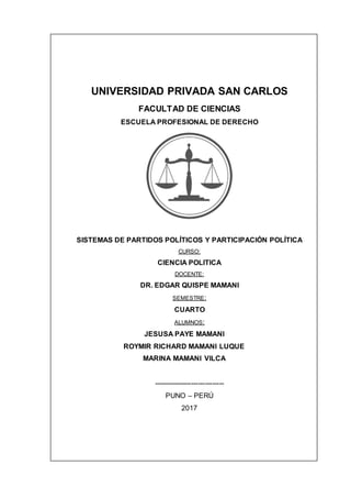 UNIVERSIDAD PRIVADA SAN CARLOS
FACULTAD DE CIENCIAS
ESCUELA PROFESIONAL DE DERECHO
SISTEMAS DE PARTIDOS POLÍTICOS Y PARTICIPACIÓN POLÍTICA
CURSO:
CIENCIA POLITICA
DOCENTE:
DR. EDGAR QUISPE MAMANI
SEMESTRE:
CUARTO
ALUMNOS:
JESUSA PAYE MAMANI
ROYMIR RICHARD MAMANI LUQUE
MARINA MAMANI VILCA
------------------------------
PUNO – PERÚ
2017
 