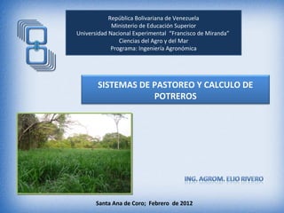 República Bolivariana de Venezuela
             Ministerio de Educación Superior
Universidad Nacional Experimental “Francisco de Miranda”
                Ciencias del Agro y del Mar
             Programa: Ingeniería Agronómica




       SISTEMAS DE PASTOREO Y CALCULO DE
                   POTREROS




       Santa Ana de Coro; Febrero de 2012
 