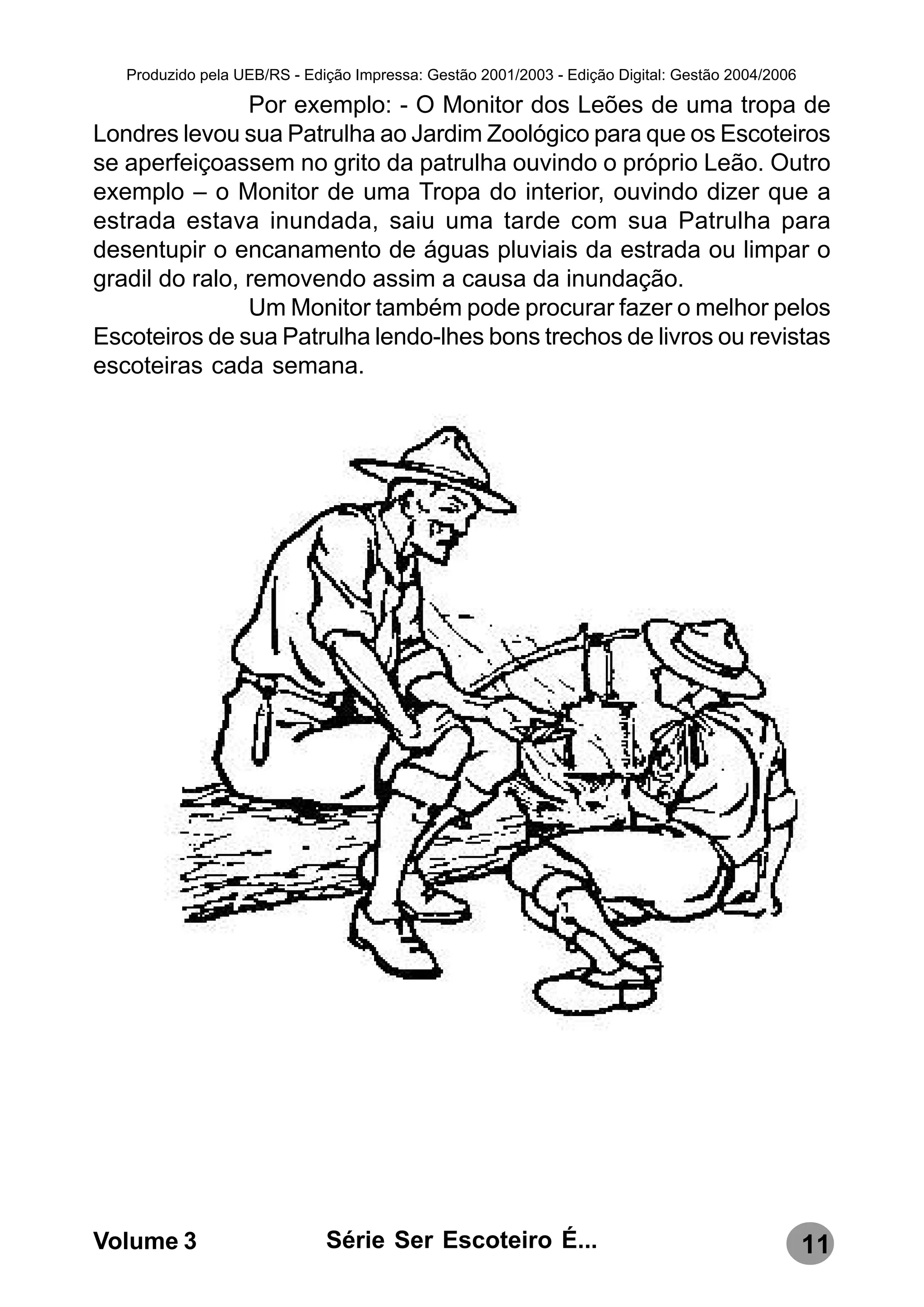 Produzido pela UEB/RS - Edição Impressa: Gestão 2001/2003 - Edição Digital: Gestão 2004/2006

                Por exemplo: - O Monitor dos Leões de uma tropa de
Londres levou sua Patrulha ao Jardim Zoológico para que os Escoteiros
se aperfeiçoassem no grito da patrulha ouvindo o próprio Leão. Outro
exemplo – o Monitor de uma Tropa do interior, ouvindo dizer que a
estrada estava inundada, saiu uma tarde com sua Patrulha para
desentupir o encanamento de águas pluviais da estrada ou limpar o
gradil do ralo, removendo assim a causa da inundação.
                Um Monitor também pode procurar fazer o melhor pelos
Escoteiros de sua Patrulha lendo-lhes bons trechos de livros ou revistas
escoteiras cada semana.




Volume 3                      Série Ser Escoteiro É...                                            11
 