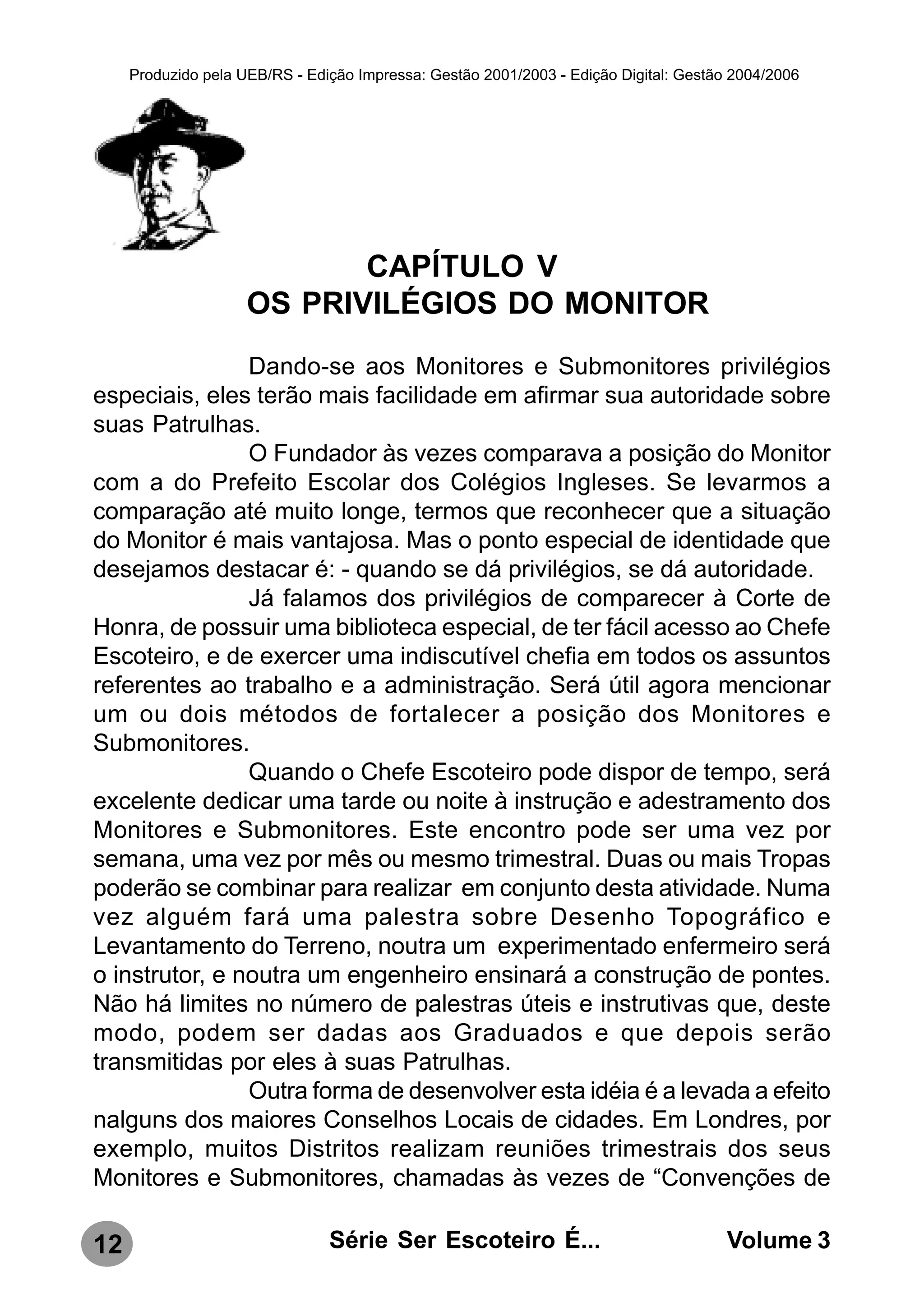 Produzido pela UEB/RS - Edição Impressa: Gestão 2001/2003 - Edição Digital: Gestão 2004/2006




                            CAPÍTULO V
                     OS PRIVILÉGIOS DO MONITOR
                Dando-se aos Monitores e Submonitores privilégios
especiais, eles terão mais facilidade em afirmar sua autoridade sobre
suas Patrulhas.
                O Fundador às vezes comparava a posição do Monitor
com a do Prefeito Escolar dos Colégios Ingleses. Se levarmos a
comparação até muito longe, termos que reconhecer que a situação
do Monitor é mais vantajosa. Mas o ponto especial de identidade que
desejamos destacar é: - quando se dá privilégios, se dá autoridade.
                Já falamos dos privilégios de comparecer à Corte de
Honra, de possuir uma biblioteca especial, de ter fácil acesso ao Chefe
Escoteiro, e de exercer uma indiscutível chefia em todos os assuntos
referentes ao trabalho e a administração. Será útil agora mencionar
um ou dois métodos de fortalecer a posição dos Monitores e
Submonitores.
                Quando o Chefe Escoteiro pode dispor de tempo, será
excelente dedicar uma tarde ou noite à instrução e adestramento dos
Monitores e Submonitores. Este encontro pode ser uma vez por
semana, uma vez por mês ou mesmo trimestral. Duas ou mais Tropas
poderão se combinar para realizar em conjunto desta atividade. Numa
vez alguém fará uma palestra sobre Desenho Topográfico e
Levantamento do Terreno, noutra um experimentado enfermeiro será
o instrutor, e noutra um engenheiro ensinará a construção de pontes.
Não há limites no número de palestras úteis e instrutivas que, deste
modo, podem ser dadas aos Graduados e que depois serão
transmitidas por eles à suas Patrulhas.
                Outra forma de desenvolver esta idéia é a levada a efeito
nalguns dos maiores Conselhos Locais de cidades. Em Londres, por
exemplo, muitos Distritos realizam reuniões trimestrais dos seus
Monitores e Submonitores, chamadas às vezes de “Convenções de

12                              Série Ser Escoteiro É...                               Volume 3
 