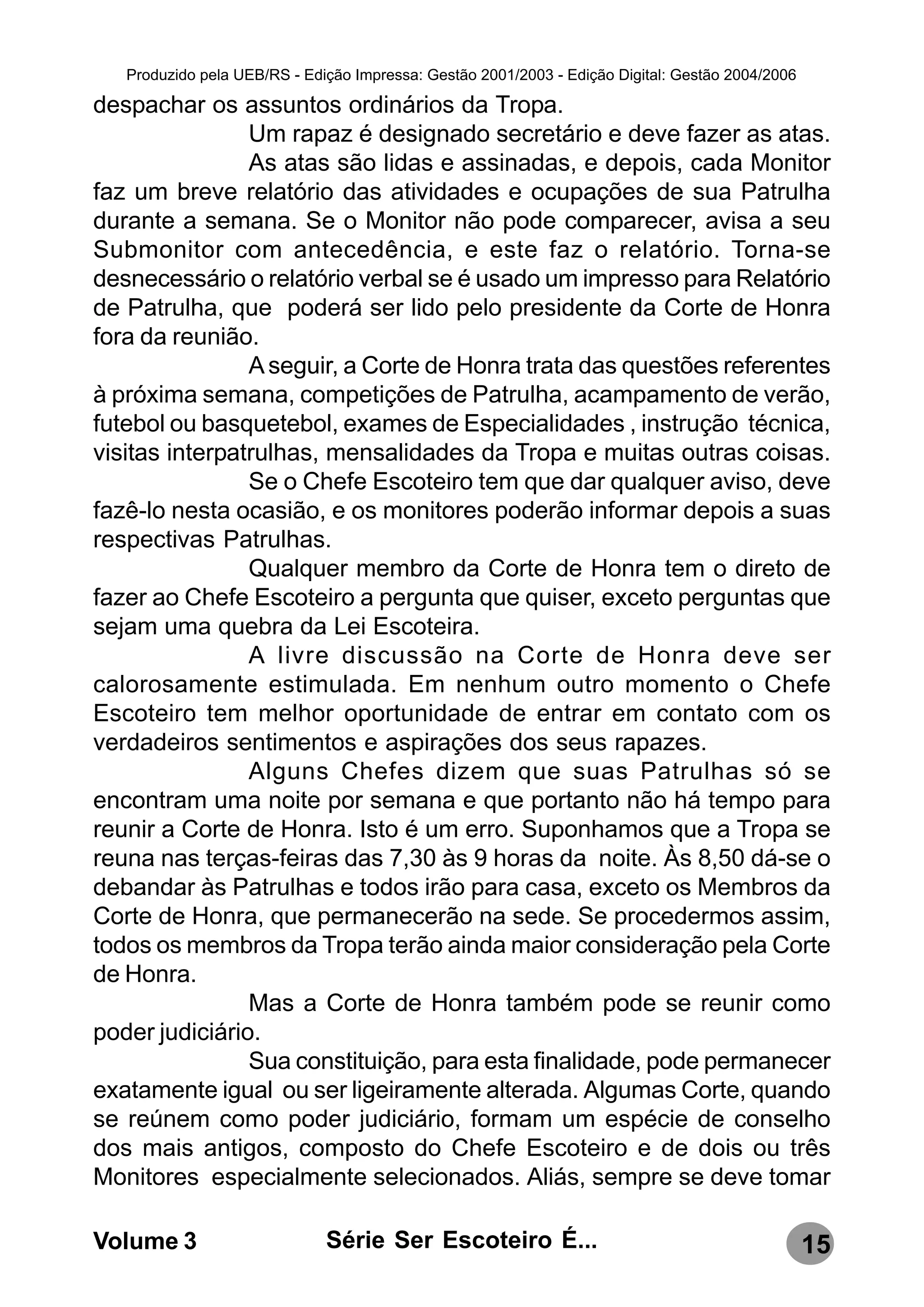 Produzido pela UEB/RS - Edição Impressa: Gestão 2001/2003 - Edição Digital: Gestão 2004/2006

despachar os assuntos ordinários da Tropa.
                Um rapaz é designado secretário e deve fazer as atas.
                As atas são lidas e assinadas, e depois, cada Monitor
faz um breve relatório das atividades e ocupações de sua Patrulha
durante a semana. Se o Monitor não pode comparecer, avisa a seu
Submonitor com antecedência, e este faz o relatório. Torna-se
desnecessário o relatório verbal se é usado um impresso para Relatório
de Patrulha, que poderá ser lido pelo presidente da Corte de Honra
fora da reunião.
                A seguir, a Corte de Honra trata das questões referentes
à próxima semana, competições de Patrulha, acampamento de verão,
futebol ou basquetebol, exames de Especialidades , instrução técnica,
visitas interpatrulhas, mensalidades da Tropa e muitas outras coisas.
                Se o Chefe Escoteiro tem que dar qualquer aviso, deve
fazê-lo nesta ocasião, e os monitores poderão informar depois a suas
respectivas Patrulhas.
                Qualquer membro da Corte de Honra tem o direto de
fazer ao Chefe Escoteiro a pergunta que quiser, exceto perguntas que
sejam uma quebra da Lei Escoteira.
                A livre discussão na Corte de Honra deve ser
calorosamente estimulada. Em nenhum outro momento o Chefe
Escoteiro tem melhor oportunidade de entrar em contato com os
verdadeiros sentimentos e aspirações dos seus rapazes.
                Alguns Chefes dizem que suas Patrulhas só se
encontram uma noite por semana e que portanto não há tempo para
reunir a Corte de Honra. Isto é um erro. Suponhamos que a Tropa se
reuna nas terças-feiras das 7,30 às 9 horas da noite. Às 8,50 dá-se o
debandar às Patrulhas e todos irão para casa, exceto os Membros da
Corte de Honra, que permanecerão na sede. Se procedermos assim,
todos os membros da Tropa terão ainda maior consideração pela Corte
de Honra.
                Mas a Corte de Honra também pode se reunir como
poder judiciário.
                Sua constituição, para esta finalidade, pode permanecer
exatamente igual ou ser ligeiramente alterada. Algumas Corte, quando
se reúnem como poder judiciário, formam um espécie de conselho
dos mais antigos, composto do Chefe Escoteiro e de dois ou três
Monitores especialmente selecionados. Aliás, sempre se deve tomar

Volume 3                      Série Ser Escoteiro É...                                            15
 