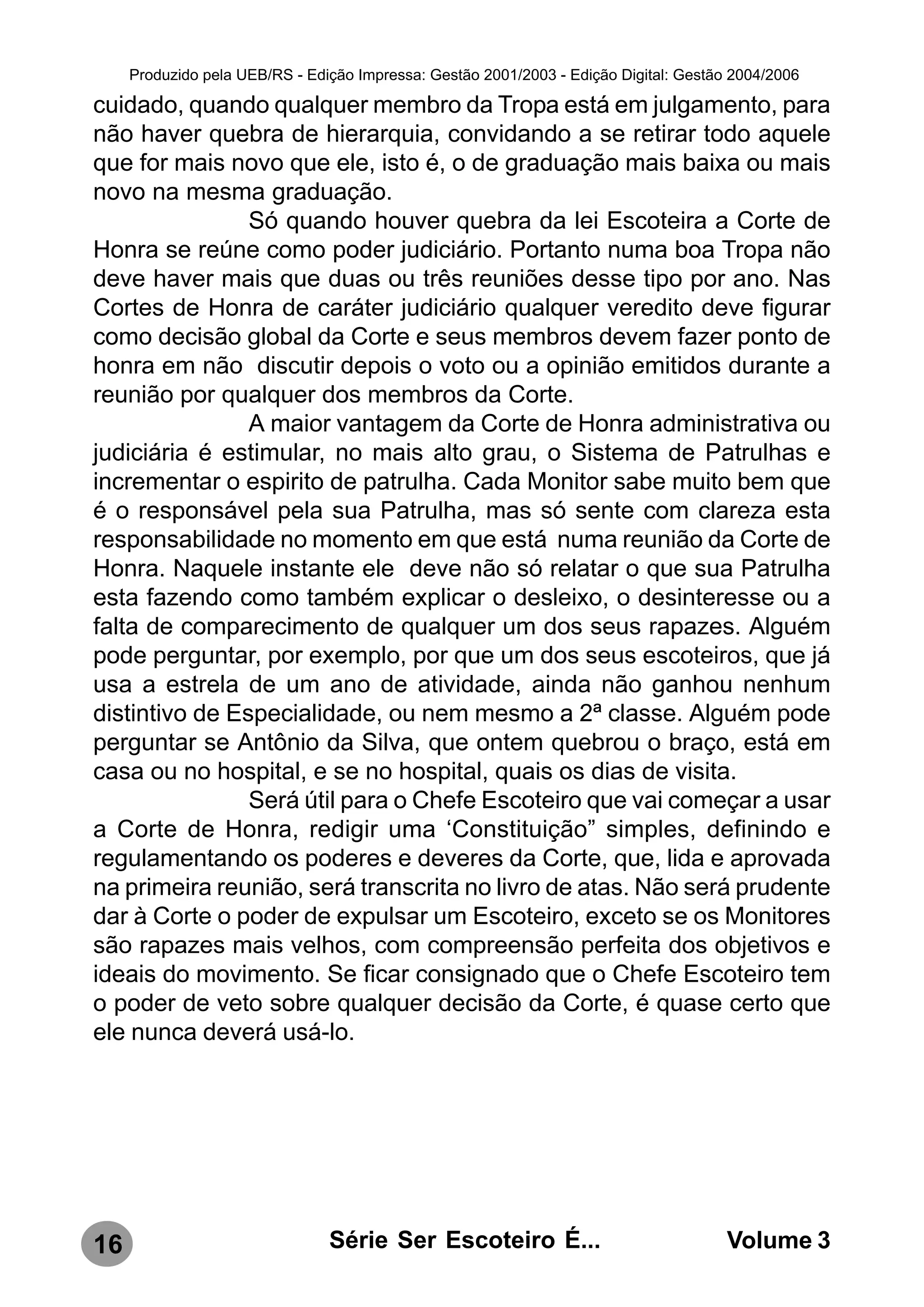 Produzido pela UEB/RS - Edição Impressa: Gestão 2001/2003 - Edição Digital: Gestão 2004/2006

cuidado, quando qualquer membro da Tropa está em julgamento, para
não haver quebra de hierarquia, convidando a se retirar todo aquele
que for mais novo que ele, isto é, o de graduação mais baixa ou mais
novo na mesma graduação.
                Só quando houver quebra da lei Escoteira a Corte de
Honra se reúne como poder judiciário. Portanto numa boa Tropa não
deve haver mais que duas ou três reuniões desse tipo por ano. Nas
Cortes de Honra de caráter judiciário qualquer veredito deve figurar
como decisão global da Corte e seus membros devem fazer ponto de
honra em não discutir depois o voto ou a opinião emitidos durante a
reunião por qualquer dos membros da Corte.
                A maior vantagem da Corte de Honra administrativa ou
judiciária é estimular, no mais alto grau, o Sistema de Patrulhas e
incrementar o espirito de patrulha. Cada Monitor sabe muito bem que
é o responsável pela sua Patrulha, mas só sente com clareza esta
responsabilidade no momento em que está numa reunião da Corte de
Honra. Naquele instante ele deve não só relatar o que sua Patrulha
esta fazendo como também explicar o desleixo, o desinteresse ou a
falta de comparecimento de qualquer um dos seus rapazes. Alguém
pode perguntar, por exemplo, por que um dos seus escoteiros, que já
usa a estrela de um ano de atividade, ainda não ganhou nenhum
distintivo de Especialidade, ou nem mesmo a 2ª classe. Alguém pode
perguntar se Antônio da Silva, que ontem quebrou o braço, está em
casa ou no hospital, e se no hospital, quais os dias de visita.
                Será útil para o Chefe Escoteiro que vai começar a usar
a Corte de Honra, redigir uma ‘Constituição” simples, definindo e
regulamentando os poderes e deveres da Corte, que, lida e aprovada
na primeira reunião, será transcrita no livro de atas. Não será prudente
dar à Corte o poder de expulsar um Escoteiro, exceto se os Monitores
são rapazes mais velhos, com compreensão perfeita dos objetivos e
ideais do movimento. Se ficar consignado que o Chefe Escoteiro tem
o poder de veto sobre qualquer decisão da Corte, é quase certo que
ele nunca deverá usá-lo.




16                              Série Ser Escoteiro É...                               Volume 3
 