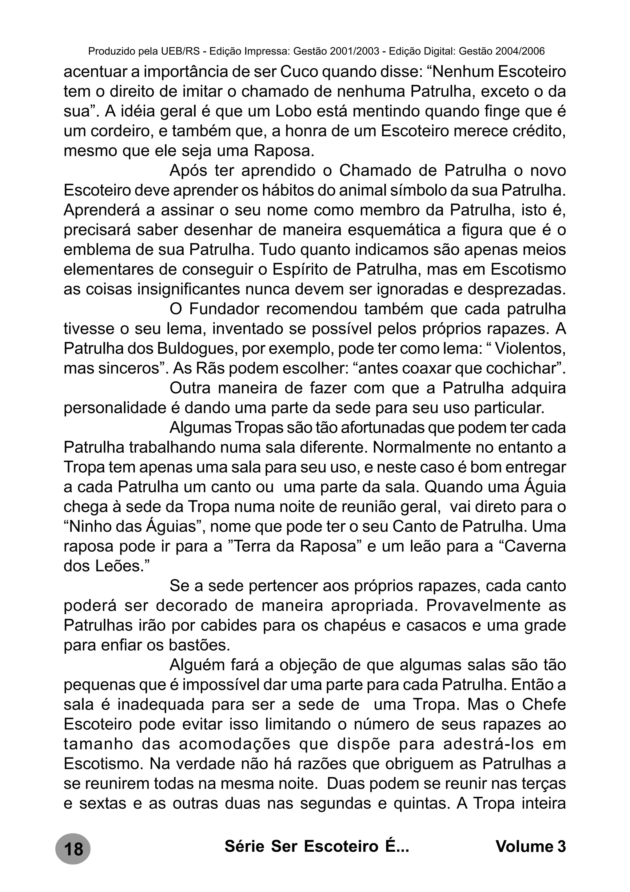 Produzido pela UEB/RS - Edição Impressa: Gestão 2001/2003 - Edição Digital: Gestão 2004/2006

acentuar a importância de ser Cuco quando disse: “Nenhum Escoteiro
tem o direito de imitar o chamado de nenhuma Patrulha, exceto o da
sua”. A idéia geral é que um Lobo está mentindo quando finge que é
um cordeiro, e também que, a honra de um Escoteiro merece crédito,
mesmo que ele seja uma Raposa.
               Após ter aprendido o Chamado de Patrulha o novo
Escoteiro deve aprender os hábitos do animal símbolo da sua Patrulha.
Aprenderá a assinar o seu nome como membro da Patrulha, isto é,
precisará saber desenhar de maneira esquemática a figura que é o
emblema de sua Patrulha. Tudo quanto indicamos são apenas meios
elementares de conseguir o Espírito de Patrulha, mas em Escotismo
as coisas insignificantes nunca devem ser ignoradas e desprezadas.
               O Fundador recomendou também que cada patrulha
tivesse o seu lema, inventado se possível pelos próprios rapazes. A
Patrulha dos Buldogues, por exemplo, pode ter como lema: “ Violentos,
mas sinceros”. As Rãs podem escolher: “antes coaxar que cochichar”.
               Outra maneira de fazer com que a Patrulha adquira
personalidade é dando uma parte da sede para seu uso particular.
               Algumas Tropas são tão afortunadas que podem ter cada
Patrulha trabalhando numa sala diferente. Normalmente no entanto a
Tropa tem apenas uma sala para seu uso, e neste caso é bom entregar
a cada Patrulha um canto ou uma parte da sala. Quando uma Águia
chega à sede da Tropa numa noite de reunião geral, vai direto para o
“Ninho das Águias”, nome que pode ter o seu Canto de Patrulha. Uma
raposa pode ir para a ”Terra da Raposa” e um leão para a “Caverna
dos Leões.”
               Se a sede pertencer aos próprios rapazes, cada canto
poderá ser decorado de maneira apropriada. Provavelmente as
Patrulhas irão por cabides para os chapéus e casacos e uma grade
para enfiar os bastões.
               Alguém fará a objeção de que algumas salas são tão
pequenas que é impossível dar uma parte para cada Patrulha. Então a
sala é inadequada para ser a sede de uma Tropa. Mas o Chefe
Escoteiro pode evitar isso limitando o número de seus rapazes ao
tamanho das acomodações que dispõe para adestrá-los em
Escotismo. Na verdade não há razões que obriguem as Patrulhas a
se reunirem todas na mesma noite. Duas podem se reunir nas terças
e sextas e as outras duas nas segundas e quintas. A Tropa inteira

18                              Série Ser Escoteiro É...                               Volume 3
 