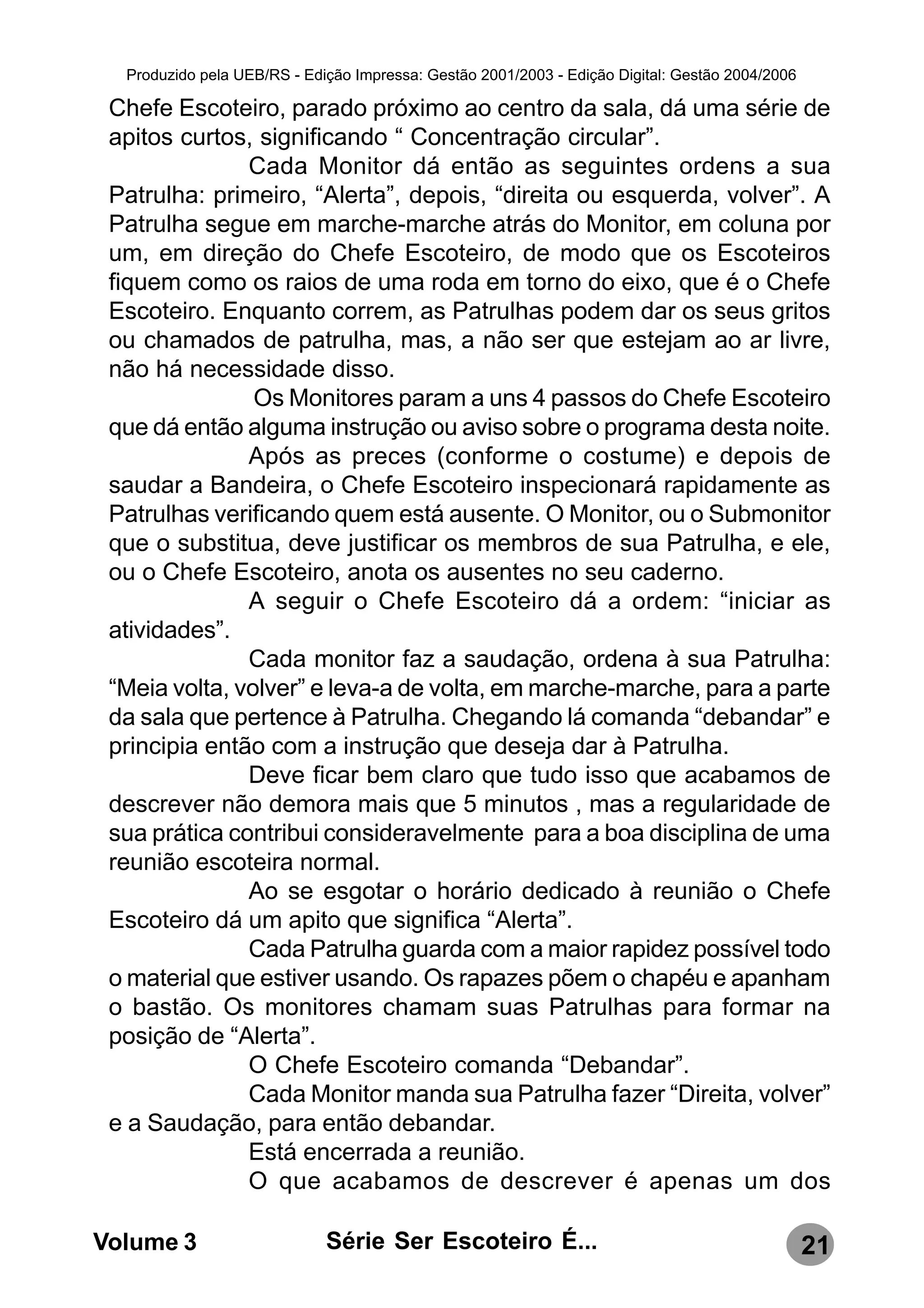 Produzido pela UEB/RS - Edição Impressa: Gestão 2001/2003 - Edição Digital: Gestão 2004/2006

 Chefe Escoteiro, parado próximo ao centro da sala, dá uma série de
 apitos curtos, significando “ Concentração circular”.
               Cada Monitor dá então as seguintes ordens a sua
 Patrulha: primeiro, “Alerta”, depois, “direita ou esquerda, volver”. A
 Patrulha segue em marche-marche atrás do Monitor, em coluna por
 um, em direção do Chefe Escoteiro, de modo que os Escoteiros
 fiquem como os raios de uma roda em torno do eixo, que é o Chefe
 Escoteiro. Enquanto correm, as Patrulhas podem dar os seus gritos
 ou chamados de patrulha, mas, a não ser que estejam ao ar livre,
 não há necessidade disso.
                Os Monitores param a uns 4 passos do Chefe Escoteiro
 que dá então alguma instrução ou aviso sobre o programa desta noite.
               Após as preces (conforme o costume) e depois de
 saudar a Bandeira, o Chefe Escoteiro inspecionará rapidamente as
 Patrulhas verificando quem está ausente. O Monitor, ou o Submonitor
 que o substitua, deve justificar os membros de sua Patrulha, e ele,
 ou o Chefe Escoteiro, anota os ausentes no seu caderno.
               A seguir o Chefe Escoteiro dá a ordem: “iniciar as
 atividades”.
               Cada monitor faz a saudação, ordena à sua Patrulha:
 “Meia volta, volver” e leva-a de volta, em marche-marche, para a parte
 da sala que pertence à Patrulha. Chegando lá comanda “debandar” e
 principia então com a instrução que deseja dar à Patrulha.
               Deve ficar bem claro que tudo isso que acabamos de
 descrever não demora mais que 5 minutos , mas a regularidade de
 sua prática contribui consideravelmente para a boa disciplina de uma
 reunião escoteira normal.
               Ao se esgotar o horário dedicado à reunião o Chefe
 Escoteiro dá um apito que significa “Alerta”.
               Cada Patrulha guarda com a maior rapidez possível todo
 o material que estiver usando. Os rapazes põem o chapéu e apanham
 o bastão. Os monitores chamam suas Patrulhas para formar na
 posição de “Alerta”.
               O Chefe Escoteiro comanda “Debandar”.
               Cada Monitor manda sua Patrulha fazer “Direita, volver”
 e a Saudação, para então debandar.
               Está encerrada a reunião.
               O que acabamos de descrever é apenas um dos

Volume 3                     Série Ser Escoteiro É...                                            21
 