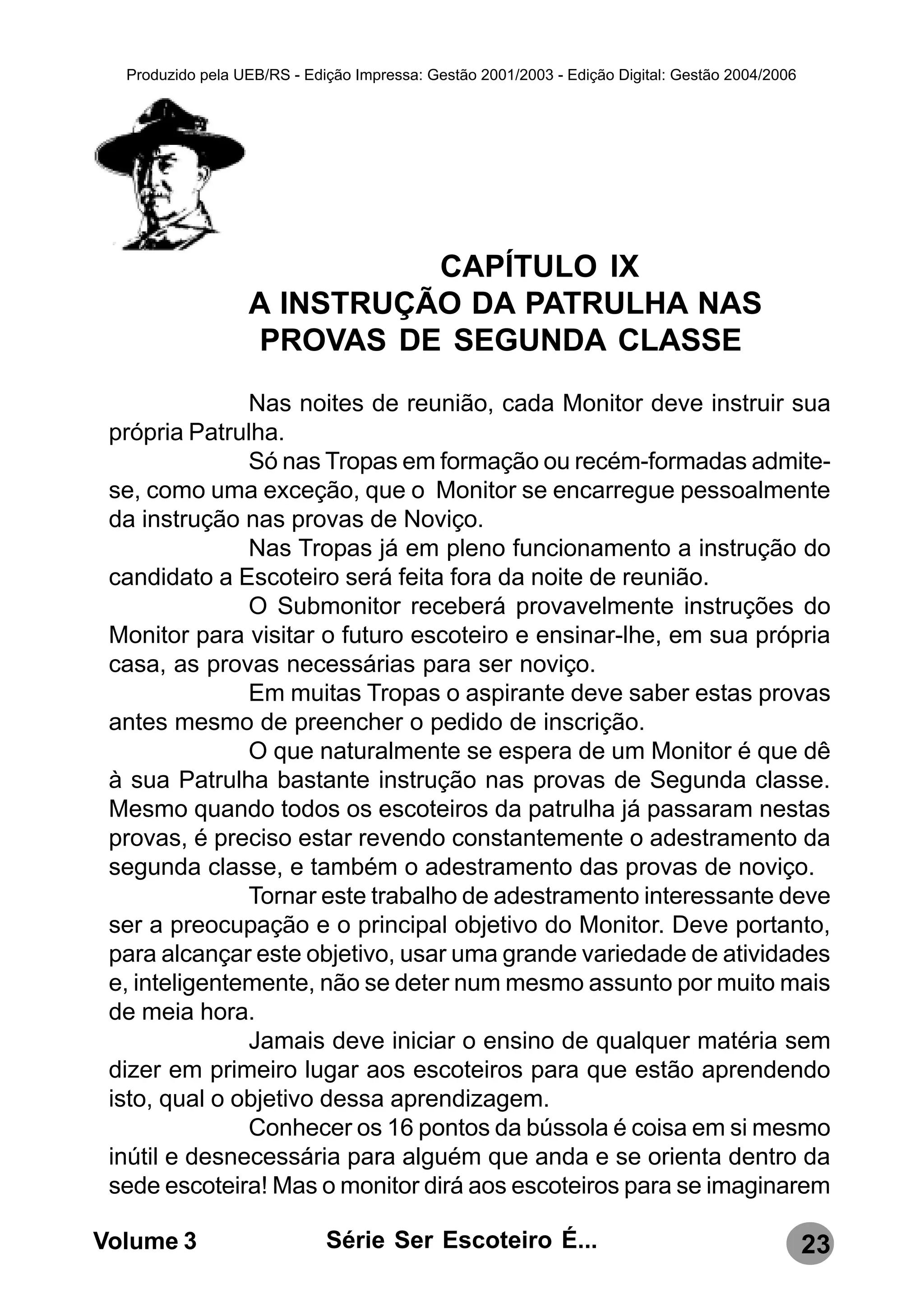 Produzido pela UEB/RS - Edição Impressa: Gestão 2001/2003 - Edição Digital: Gestão 2004/2006




                            CAPÍTULO IX
                  A INSTRUÇÃO DA PATRULHA NAS
                  PROVAS DE SEGUNDA CLASSE
               Nas noites de reunião, cada Monitor deve instruir sua
 própria Patrulha.
               Só nas Tropas em formação ou recém-formadas admite-
 se, como uma exceção, que o Monitor se encarregue pessoalmente
 da instrução nas provas de Noviço.
               Nas Tropas já em pleno funcionamento a instrução do
 candidato a Escoteiro será feita fora da noite de reunião.
               O Submonitor receberá provavelmente instruções do
 Monitor para visitar o futuro escoteiro e ensinar-lhe, em sua própria
 casa, as provas necessárias para ser noviço.
               Em muitas Tropas o aspirante deve saber estas provas
 antes mesmo de preencher o pedido de inscrição.
               O que naturalmente se espera de um Monitor é que dê
 à sua Patrulha bastante instrução nas provas de Segunda classe.
 Mesmo quando todos os escoteiros da patrulha já passaram nestas
 provas, é preciso estar revendo constantemente o adestramento da
 segunda classe, e também o adestramento das provas de noviço.
               Tornar este trabalho de adestramento interessante deve
 ser a preocupação e o principal objetivo do Monitor. Deve portanto,
 para alcançar este objetivo, usar uma grande variedade de atividades
 e, inteligentemente, não se deter num mesmo assunto por muito mais
 de meia hora.
               Jamais deve iniciar o ensino de qualquer matéria sem
 dizer em primeiro lugar aos escoteiros para que estão aprendendo
 isto, qual o objetivo dessa aprendizagem.
               Conhecer os 16 pontos da bússola é coisa em si mesmo
 inútil e desnecessária para alguém que anda e se orienta dentro da
 sede escoteira! Mas o monitor dirá aos escoteiros para se imaginarem

Volume 3                     Série Ser Escoteiro É...                                            23
 