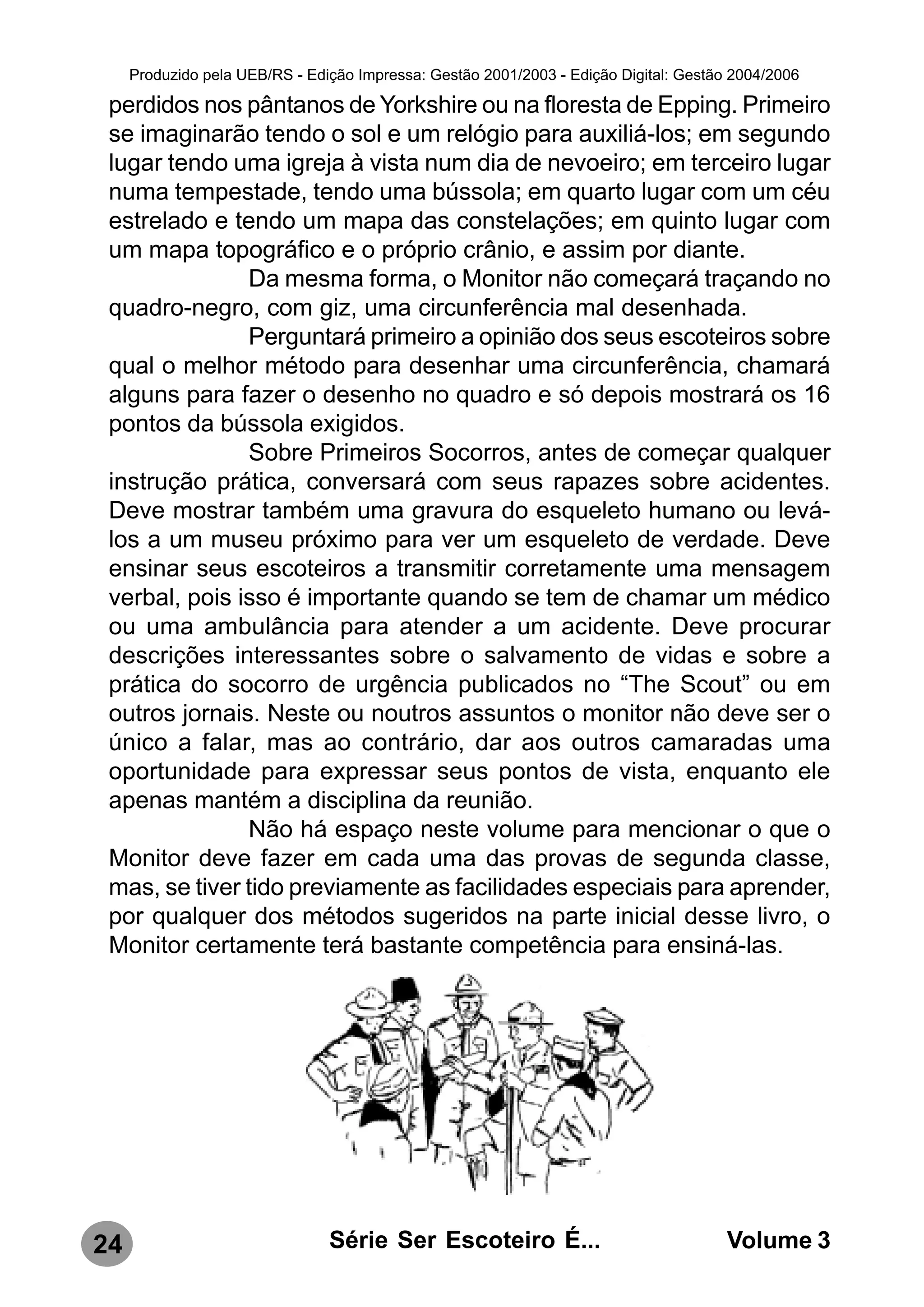 Produzido pela UEB/RS - Edição Impressa: Gestão 2001/2003 - Edição Digital: Gestão 2004/2006

 perdidos nos pântanos de Yorkshire ou na floresta de Epping. Primeiro
 se imaginarão tendo o sol e um relógio para auxiliá-los; em segundo
 lugar tendo uma igreja à vista num dia de nevoeiro; em terceiro lugar
 numa tempestade, tendo uma bússola; em quarto lugar com um céu
 estrelado e tendo um mapa das constelações; em quinto lugar com
 um mapa topográfico e o próprio crânio, e assim por diante.
               Da mesma forma, o Monitor não começará traçando no
 quadro-negro, com giz, uma circunferência mal desenhada.
               Perguntará primeiro a opinião dos seus escoteiros sobre
 qual o melhor método para desenhar uma circunferência, chamará
 alguns para fazer o desenho no quadro e só depois mostrará os 16
 pontos da bússola exigidos.
               Sobre Primeiros Socorros, antes de começar qualquer
 instrução prática, conversará com seus rapazes sobre acidentes.
 Deve mostrar também uma gravura do esqueleto humano ou levá-
 los a um museu próximo para ver um esqueleto de verdade. Deve
 ensinar seus escoteiros a transmitir corretamente uma mensagem
 verbal, pois isso é importante quando se tem de chamar um médico
 ou uma ambulância para atender a um acidente. Deve procurar
 descrições interessantes sobre o salvamento de vidas e sobre a
 prática do socorro de urgência publicados no “The Scout” ou em
 outros jornais. Neste ou noutros assuntos o monitor não deve ser o
 único a falar, mas ao contrário, dar aos outros camaradas uma
 oportunidade para expressar seus pontos de vista, enquanto ele
 apenas mantém a disciplina da reunião.
               Não há espaço neste volume para mencionar o que o
 Monitor deve fazer em cada uma das provas de segunda classe,
 mas, se tiver tido previamente as facilidades especiais para aprender,
 por qualquer dos métodos sugeridos na parte inicial desse livro, o
 Monitor certamente terá bastante competência para ensiná-las.




24                              Série Ser Escoteiro É...                               Volume 3
 