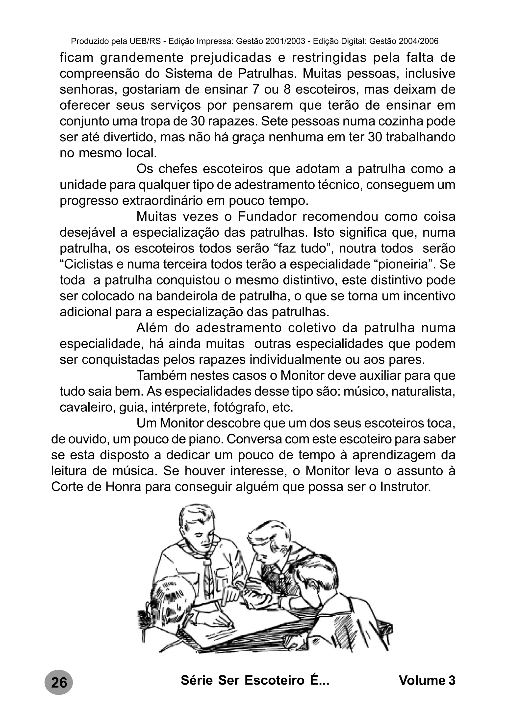 Produzido pela UEB/RS - Edição Impressa: Gestão 2001/2003 - Edição Digital: Gestão 2004/2006

  ficam grandemente prejudicadas e restringidas pela falta de
  compreensão do Sistema de Patrulhas. Muitas pessoas, inclusive
  senhoras, gostariam de ensinar 7 ou 8 escoteiros, mas deixam de
  oferecer seus serviços por pensarem que terão de ensinar em
  conjunto uma tropa de 30 rapazes. Sete pessoas numa cozinha pode
  ser até divertido, mas não há graça nenhuma em ter 30 trabalhando
  no mesmo local.
                Os chefes escoteiros que adotam a patrulha como a
  unidade para qualquer tipo de adestramento técnico, conseguem um
  progresso extraordinário em pouco tempo.
                Muitas vezes o Fundador recomendou como coisa
  desejável a especialização das patrulhas. Isto significa que, numa
  patrulha, os escoteiros todos serão “faz tudo”, noutra todos serão
  “Ciclistas e numa terceira todos terão a especialidade “pioneiria”. Se
  toda a patrulha conquistou o mesmo distintivo, este distintivo pode
  ser colocado na bandeirola de patrulha, o que se torna um incentivo
  adicional para a especialização das patrulhas.
                Além do adestramento coletivo da patrulha numa
  especialidade, há ainda muitas outras especialidades que podem
  ser conquistadas pelos rapazes individualmente ou aos pares.
                Também nestes casos o Monitor deve auxiliar para que
  tudo saia bem. As especialidades desse tipo são: músico, naturalista,
  cavaleiro, guia, intérprete, fotógrafo, etc.
                Um Monitor descobre que um dos seus escoteiros toca,
de ouvido, um pouco de piano. Conversa com este escoteiro para saber
se esta disposto a dedicar um pouco de tempo à aprendizagem da
leitura de música. Se houver interesse, o Monitor leva o assunto à
Corte de Honra para conseguir alguém que possa ser o Instrutor.




26                              Série Ser Escoteiro É...                               Volume 3
 