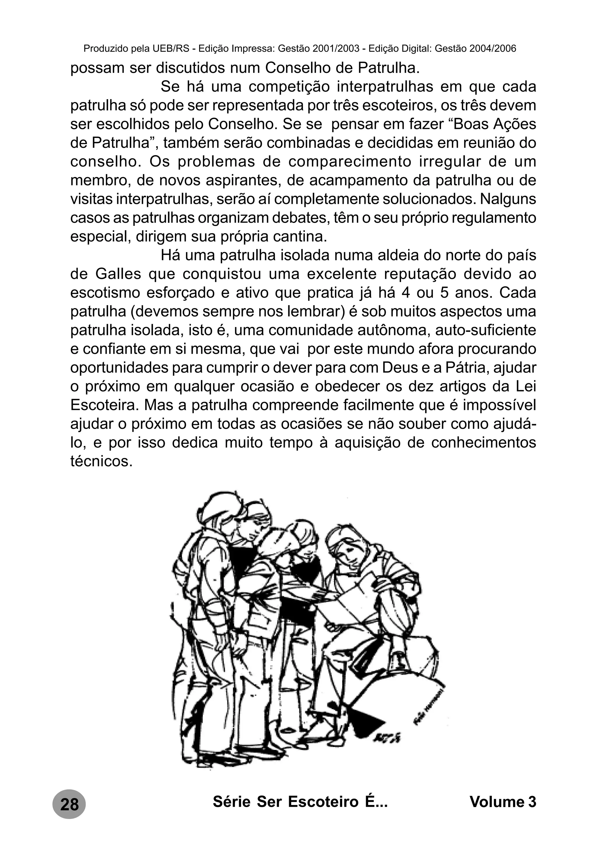 Produzido pela UEB/RS - Edição Impressa: Gestão 2001/2003 - Edição Digital: Gestão 2004/2006

 possam ser discutidos num Conselho de Patrulha.
                Se há uma competição interpatrulhas em que cada
 patrulha só pode ser representada por três escoteiros, os três devem
 ser escolhidos pelo Conselho. Se se pensar em fazer “Boas Ações
 de Patrulha”, também serão combinadas e decididas em reunião do
 conselho. Os problemas de comparecimento irregular de um
 membro, de novos aspirantes, de acampamento da patrulha ou de
 visitas interpatrulhas, serão aí completamente solucionados. Nalguns
 casos as patrulhas organizam debates, têm o seu próprio regulamento
 especial, dirigem sua própria cantina.
                Há uma patrulha isolada numa aldeia do norte do país
 de Galles que conquistou uma excelente reputação devido ao
 escotismo esforçado e ativo que pratica já há 4 ou 5 anos. Cada
 patrulha (devemos sempre nos lembrar) é sob muitos aspectos uma
 patrulha isolada, isto é, uma comunidade autônoma, auto-suficiente
 e confiante em si mesma, que vai por este mundo afora procurando
 oportunidades para cumprir o dever para com Deus e a Pátria, ajudar
 o próximo em qualquer ocasião e obedecer os dez artigos da Lei
 Escoteira. Mas a patrulha compreende facilmente que é impossível
 ajudar o próximo em todas as ocasiões se não souber como ajudá-
 lo, e por isso dedica muito tempo à aquisição de conhecimentos
 técnicos.




28                              Série Ser Escoteiro É...                               Volume 3
 