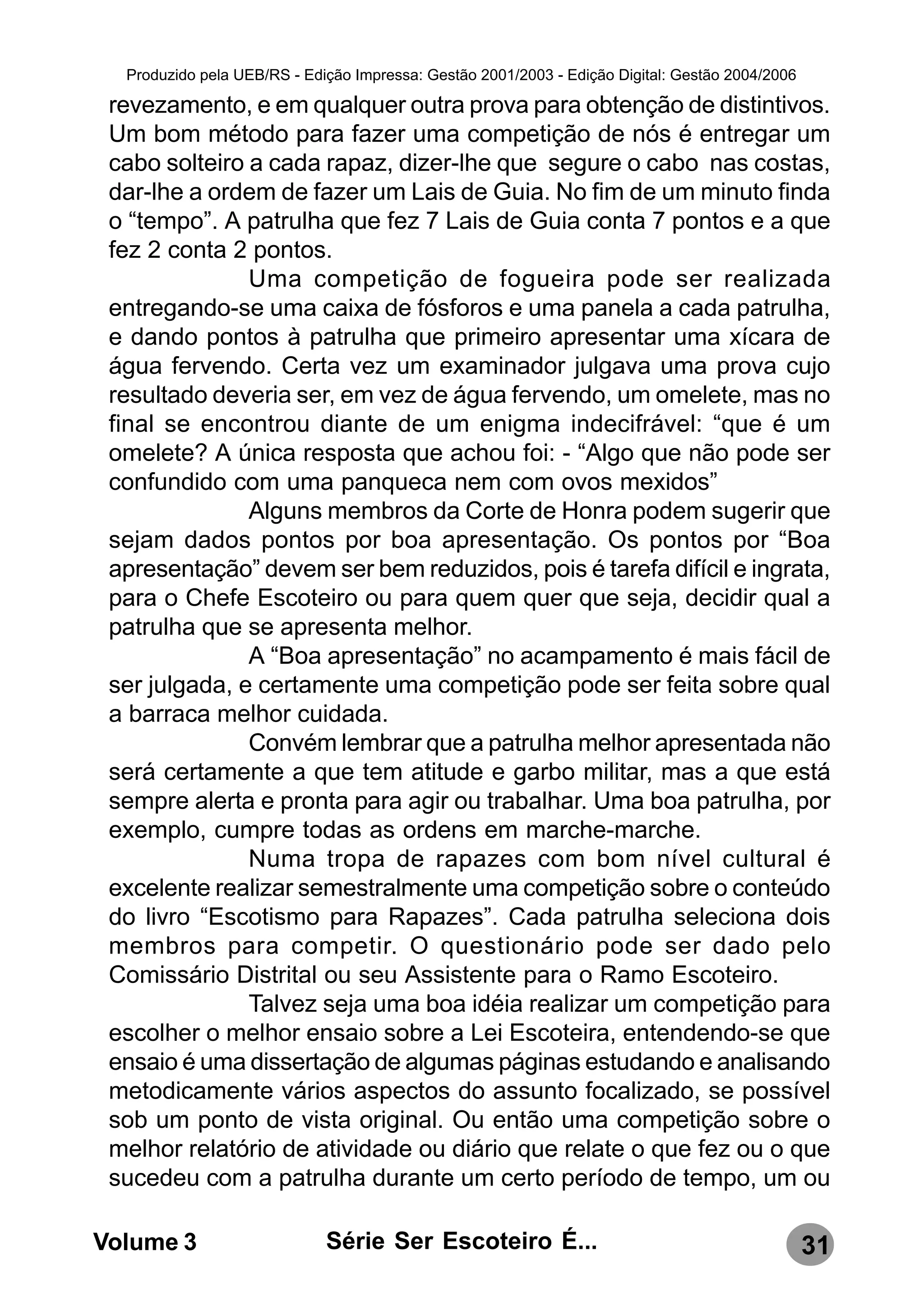 Produzido pela UEB/RS - Edição Impressa: Gestão 2001/2003 - Edição Digital: Gestão 2004/2006

 revezamento, e em qualquer outra prova para obtenção de distintivos.
 Um bom método para fazer uma competição de nós é entregar um
 cabo solteiro a cada rapaz, dizer-lhe que segure o cabo nas costas,
 dar-lhe a ordem de fazer um Lais de Guia. No fim de um minuto finda
 o “tempo”. A patrulha que fez 7 Lais de Guia conta 7 pontos e a que
 fez 2 conta 2 pontos.
               Uma competição de fogueira pode ser realizada
 entregando-se uma caixa de fósforos e uma panela a cada patrulha,
 e dando pontos à patrulha que primeiro apresentar uma xícara de
 água fervendo. Certa vez um examinador julgava uma prova cujo
 resultado deveria ser, em vez de água fervendo, um omelete, mas no
 final se encontrou diante de um enigma indecifrável: “que é um
 omelete? A única resposta que achou foi: - “Algo que não pode ser
 confundido com uma panqueca nem com ovos mexidos”
               Alguns membros da Corte de Honra podem sugerir que
 sejam dados pontos por boa apresentação. Os pontos por “Boa
 apresentação” devem ser bem reduzidos, pois é tarefa difícil e ingrata,
 para o Chefe Escoteiro ou para quem quer que seja, decidir qual a
 patrulha que se apresenta melhor.
               A “Boa apresentação” no acampamento é mais fácil de
 ser julgada, e certamente uma competição pode ser feita sobre qual
 a barraca melhor cuidada.
               Convém lembrar que a patrulha melhor apresentada não
 será certamente a que tem atitude e garbo militar, mas a que está
 sempre alerta e pronta para agir ou trabalhar. Uma boa patrulha, por
 exemplo, cumpre todas as ordens em marche-marche.
               Numa tropa de rapazes com bom nível cultural é
 excelente realizar semestralmente uma competição sobre o conteúdo
 do livro “Escotismo para Rapazes”. Cada patrulha seleciona dois
 membros para competir. O questionário pode ser dado pelo
 Comissário Distrital ou seu Assistente para o Ramo Escoteiro.
               Talvez seja uma boa idéia realizar um competição para
 escolher o melhor ensaio sobre a Lei Escoteira, entendendo-se que
 ensaio é uma dissertação de algumas páginas estudando e analisando
 metodicamente vários aspectos do assunto focalizado, se possível
 sob um ponto de vista original. Ou então uma competição sobre o
 melhor relatório de atividade ou diário que relate o que fez ou o que
 sucedeu com a patrulha durante um certo período de tempo, um ou

Volume 3                     Série Ser Escoteiro É...                                            31
 