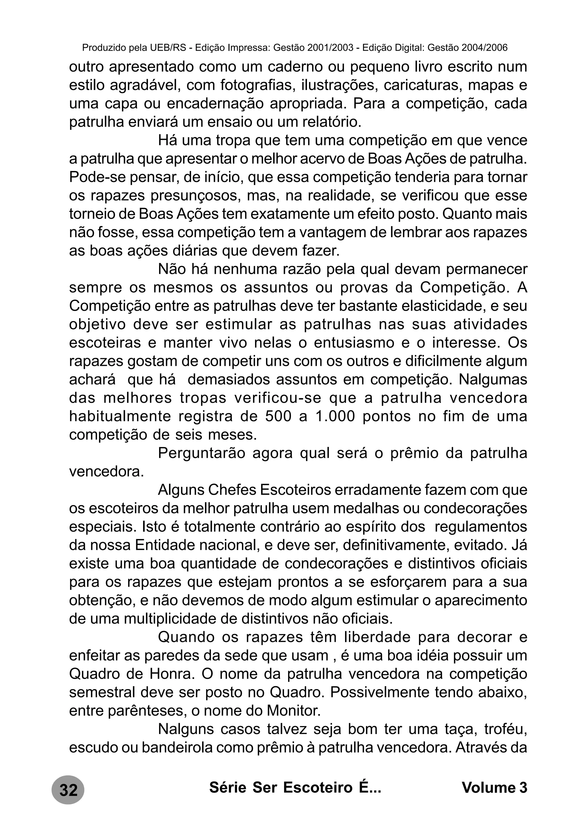 Produzido pela UEB/RS - Edição Impressa: Gestão 2001/2003 - Edição Digital: Gestão 2004/2006

 outro apresentado como um caderno ou pequeno livro escrito num
 estilo agradável, com fotografias, ilustrações, caricaturas, mapas e
 uma capa ou encadernação apropriada. Para a competição, cada
 patrulha enviará um ensaio ou um relatório.
               Há uma tropa que tem uma competição em que vence
 a patrulha que apresentar o melhor acervo de Boas Ações de patrulha.
 Pode-se pensar, de início, que essa competição tenderia para tornar
 os rapazes presunçosos, mas, na realidade, se verificou que esse
 torneio de Boas Ações tem exatamente um efeito posto. Quanto mais
 não fosse, essa competição tem a vantagem de lembrar aos rapazes
 as boas ações diárias que devem fazer.
               Não há nenhuma razão pela qual devam permanecer
 sempre os mesmos os assuntos ou provas da Competição. A
 Competição entre as patrulhas deve ter bastante elasticidade, e seu
 objetivo deve ser estimular as patrulhas nas suas atividades
 escoteiras e manter vivo nelas o entusiasmo e o interesse. Os
 rapazes gostam de competir uns com os outros e dificilmente algum
 achará que há demasiados assuntos em competição. Nalgumas
 das melhores tropas verificou-se que a patrulha vencedora
 habitualmente registra de 500 a 1.000 pontos no fim de uma
 competição de seis meses.
               Perguntarão agora qual será o prêmio da patrulha
 vencedora.
               Alguns Chefes Escoteiros erradamente fazem com que
 os escoteiros da melhor patrulha usem medalhas ou condecorações
 especiais. Isto é totalmente contrário ao espírito dos regulamentos
 da nossa Entidade nacional, e deve ser, definitivamente, evitado. Já
 existe uma boa quantidade de condecorações e distintivos oficiais
 para os rapazes que estejam prontos a se esforçarem para a sua
 obtenção, e não devemos de modo algum estimular o aparecimento
 de uma multiplicidade de distintivos não oficiais.
               Quando os rapazes têm liberdade para decorar e
 enfeitar as paredes da sede que usam , é uma boa idéia possuir um
 Quadro de Honra. O nome da patrulha vencedora na competição
 semestral deve ser posto no Quadro. Possivelmente tendo abaixo,
 entre parênteses, o nome do Monitor.
               Nalguns casos talvez seja bom ter uma taça, troféu,
 escudo ou bandeirola como prêmio à patrulha vencedora. Através da

32                              Série Ser Escoteiro É...                               Volume 3
 