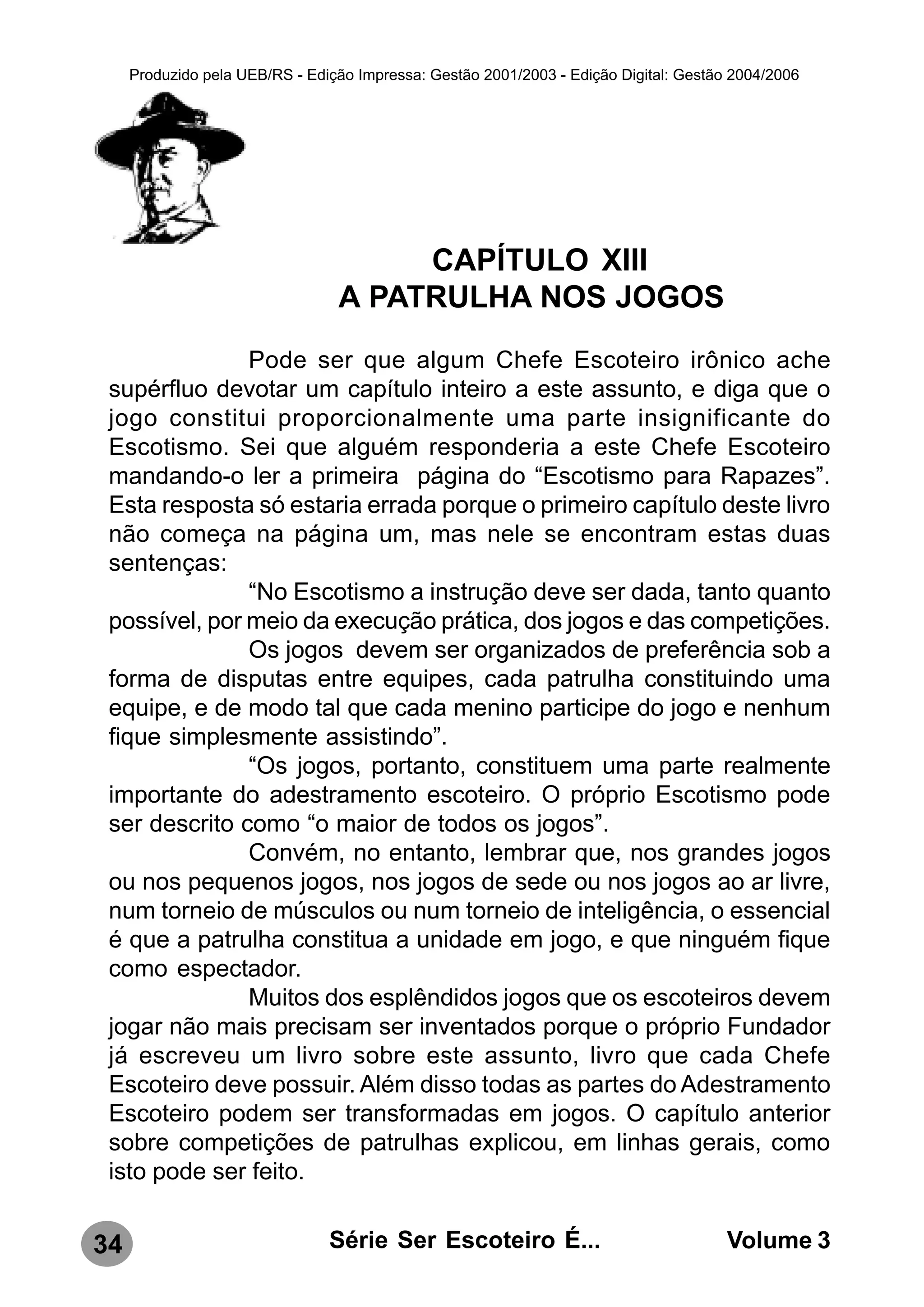 Produzido pela UEB/RS - Edição Impressa: Gestão 2001/2003 - Edição Digital: Gestão 2004/2006




                                      CAPÍTULO XIII
                                 A PATRULHA NOS JOGOS
               Pode ser que algum Chefe Escoteiro irônico ache
 supérfluo devotar um capítulo inteiro a este assunto, e diga que o
 jogo constitui proporcionalmente uma parte insignificante do
 Escotismo. Sei que alguém responderia a este Chefe Escoteiro
 mandando-o ler a primeira página do “Escotismo para Rapazes”.
 Esta resposta só estaria errada porque o primeiro capítulo deste livro
 não começa na página um, mas nele se encontram estas duas
 sentenças:
               “No Escotismo a instrução deve ser dada, tanto quanto
 possível, por meio da execução prática, dos jogos e das competições.
               Os jogos devem ser organizados de preferência sob a
 forma de disputas entre equipes, cada patrulha constituindo uma
 equipe, e de modo tal que cada menino participe do jogo e nenhum
 fique simplesmente assistindo”.
               “Os jogos, portanto, constituem uma parte realmente
 importante do adestramento escoteiro. O próprio Escotismo pode
 ser descrito como “o maior de todos os jogos”.
               Convém, no entanto, lembrar que, nos grandes jogos
 ou nos pequenos jogos, nos jogos de sede ou nos jogos ao ar livre,
 num torneio de músculos ou num torneio de inteligência, o essencial
 é que a patrulha constitua a unidade em jogo, e que ninguém fique
 como espectador.
               Muitos dos esplêndidos jogos que os escoteiros devem
 jogar não mais precisam ser inventados porque o próprio Fundador
 já escreveu um livro sobre este assunto, livro que cada Chefe
 Escoteiro deve possuir. Além disso todas as partes do Adestramento
 Escoteiro podem ser transformadas em jogos. O capítulo anterior
 sobre competições de patrulhas explicou, em linhas gerais, como
 isto pode ser feito.


34                              Série Ser Escoteiro É...                               Volume 3
 