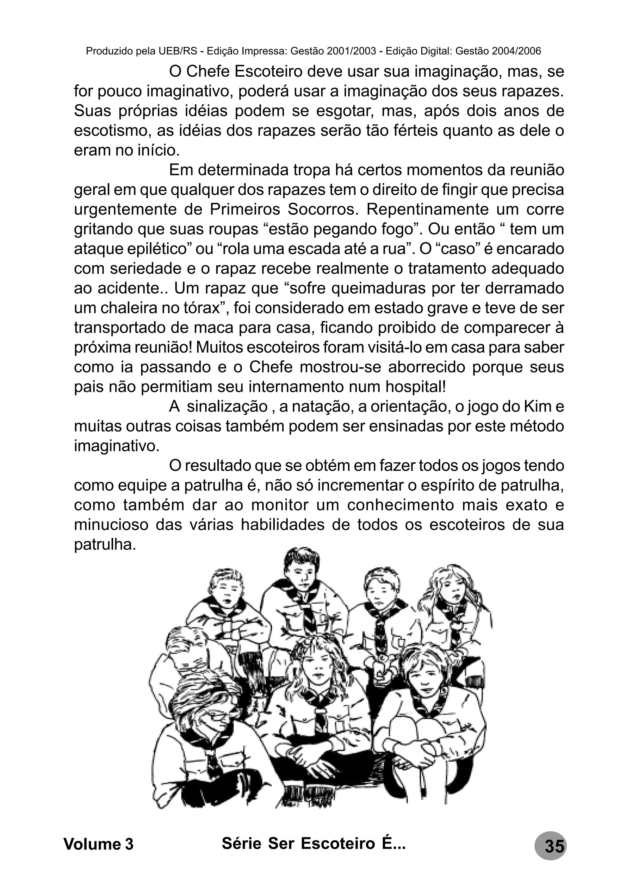 Produzido pela UEB/RS - Edição Impressa: Gestão 2001/2003 - Edição Digital: Gestão 2004/2006

               O Chefe Escoteiro deve usar sua imaginação, mas, se
 for pouco imaginativo, poderá usar a imaginação dos seus rapazes.
 Suas próprias idéias podem se esgotar, mas, após dois anos de
 escotismo, as idéias dos rapazes serão tão férteis quanto as dele o
 eram no início.
               Em determinada tropa há certos momentos da reunião
 geral em que qualquer dos rapazes tem o direito de fingir que precisa
 urgentemente de Primeiros Socorros. Repentinamente um corre
 gritando que suas roupas “estão pegando fogo”. Ou então “ tem um
 ataque epilético” ou “rola uma escada até a rua”. O “caso” é encarado
 com seriedade e o rapaz recebe realmente o tratamento adequado
 ao acidente.. Um rapaz que “sofre queimaduras por ter derramado
 um chaleira no tórax”, foi considerado em estado grave e teve de ser
 transportado de maca para casa, ficando proibido de comparecer à
 próxima reunião! Muitos escoteiros foram visitá-lo em casa para saber
 como ia passando e o Chefe mostrou-se aborrecido porque seus
 pais não permitiam seu internamento num hospital!
               A sinalização , a natação, a orientação, o jogo do Kim e
 muitas outras coisas também podem ser ensinadas por este método
 imaginativo.
               O resultado que se obtém em fazer todos os jogos tendo
 como equipe a patrulha é, não só incrementar o espírito de patrulha,
 como também dar ao monitor um conhecimento mais exato e
 minucioso das várias habilidades de todos os escoteiros de sua
 patrulha.




Volume 3                     Série Ser Escoteiro É...                                            35
 