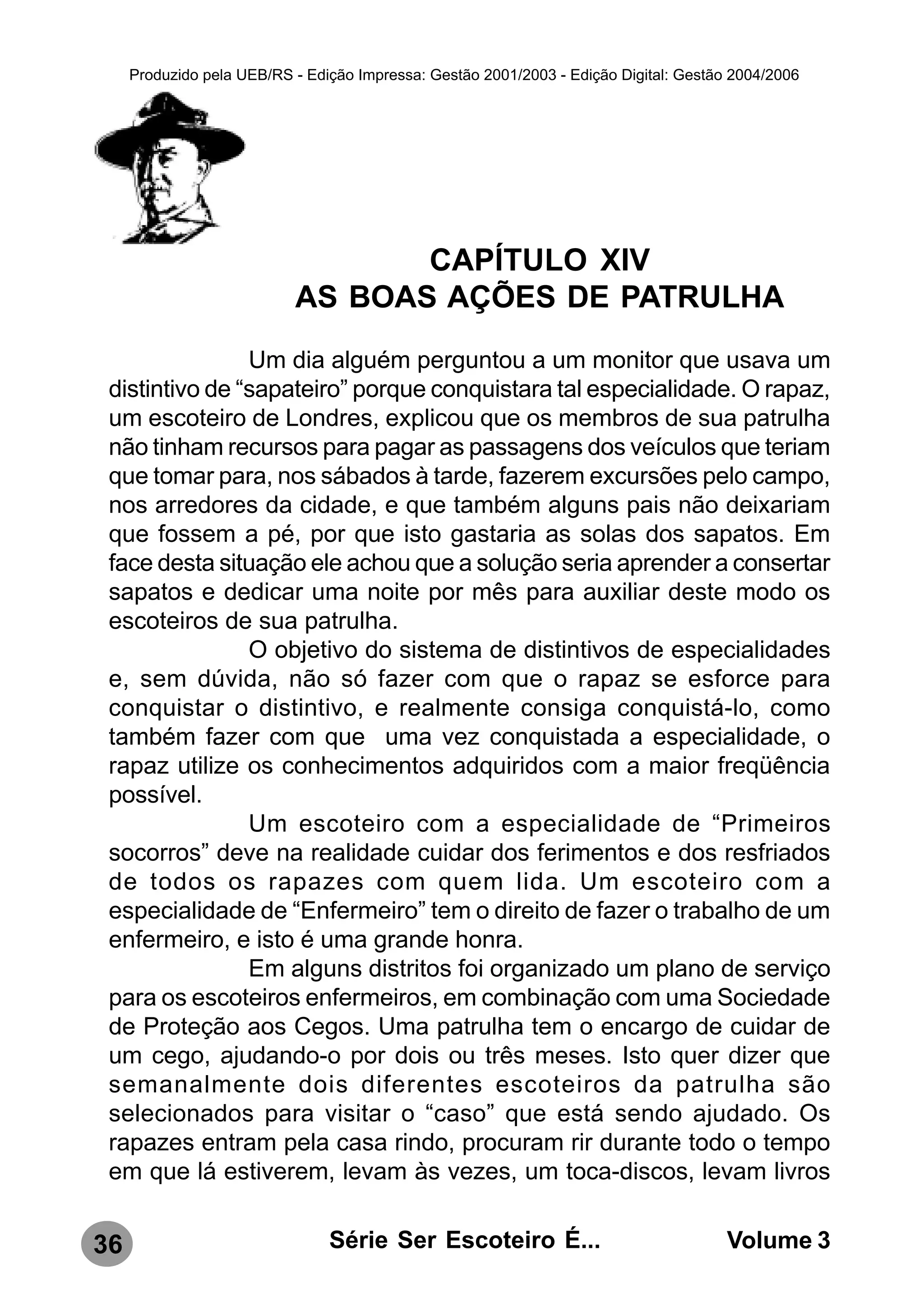 Produzido pela UEB/RS - Edição Impressa: Gestão 2001/2003 - Edição Digital: Gestão 2004/2006




                                  CAPÍTULO XIV
                           AS BOAS AÇÕES DE PATRULHA
                Um dia alguém perguntou a um monitor que usava um
 distintivo de “sapateiro” porque conquistara tal especialidade. O rapaz,
 um escoteiro de Londres, explicou que os membros de sua patrulha
 não tinham recursos para pagar as passagens dos veículos que teriam
 que tomar para, nos sábados à tarde, fazerem excursões pelo campo,
 nos arredores da cidade, e que também alguns pais não deixariam
 que fossem a pé, por que isto gastaria as solas dos sapatos. Em
 face desta situação ele achou que a solução seria aprender a consertar
 sapatos e dedicar uma noite por mês para auxiliar deste modo os
 escoteiros de sua patrulha.
                O objetivo do sistema de distintivos de especialidades
 e, sem dúvida, não só fazer com que o rapaz se esforce para
 conquistar o distintivo, e realmente consiga conquistá-lo, como
 também fazer com que uma vez conquistada a especialidade, o
 rapaz utilize os conhecimentos adquiridos com a maior freqüência
 possível.
                Um escoteiro com a especialidade de “Primeiros
 socorros” deve na realidade cuidar dos ferimentos e dos resfriados
 de todos os rapazes com quem lida. Um escoteiro com a
 especialidade de “Enfermeiro” tem o direito de fazer o trabalho de um
 enfermeiro, e isto é uma grande honra.
                Em alguns distritos foi organizado um plano de serviço
 para os escoteiros enfermeiros, em combinação com uma Sociedade
 de Proteção aos Cegos. Uma patrulha tem o encargo de cuidar de
 um cego, ajudando-o por dois ou três meses. Isto quer dizer que
 semanalmente dois diferentes escoteiros da patrulha são
 selecionados para visitar o “caso” que está sendo ajudado. Os
 rapazes entram pela casa rindo, procuram rir durante todo o tempo
 em que lá estiverem, levam às vezes, um toca-discos, levam livros


36                              Série Ser Escoteiro É...                               Volume 3
 