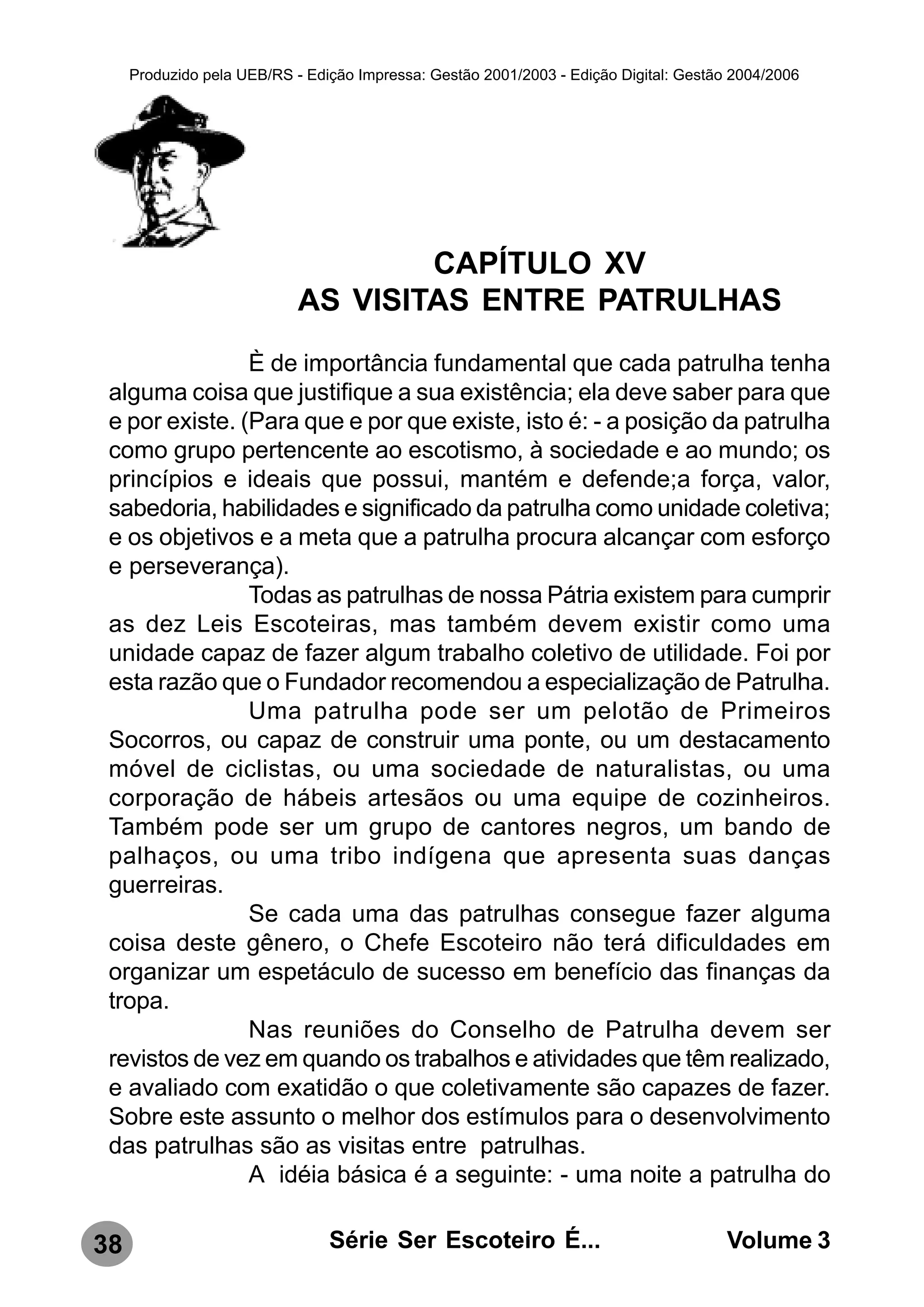 Produzido pela UEB/RS - Edição Impressa: Gestão 2001/2003 - Edição Digital: Gestão 2004/2006




                                    CAPÍTULO XV
                            AS VISITAS ENTRE PATRULHAS
                È de importância fundamental que cada patrulha tenha
 alguma coisa que justifique a sua existência; ela deve saber para que
 e por existe. (Para que e por que existe, isto é: - a posição da patrulha
 como grupo pertencente ao escotismo, à sociedade e ao mundo; os
 princípios e ideais que possui, mantém e defende;a força, valor,
 sabedoria, habilidades e significado da patrulha como unidade coletiva;
 e os objetivos e a meta que a patrulha procura alcançar com esforço
 e perseverança).
                Todas as patrulhas de nossa Pátria existem para cumprir
 as dez Leis Escoteiras, mas também devem existir como uma
 unidade capaz de fazer algum trabalho coletivo de utilidade. Foi por
 esta razão que o Fundador recomendou a especialização de Patrulha.
                Uma patrulha pode ser um pelotão de Primeiros
 Socorros, ou capaz de construir uma ponte, ou um destacamento
 móvel de ciclistas, ou uma sociedade de naturalistas, ou uma
 corporação de hábeis artesãos ou uma equipe de cozinheiros.
 Também pode ser um grupo de cantores negros, um bando de
 palhaços, ou uma tribo indígena que apresenta suas danças
 guerreiras.
                Se cada uma das patrulhas consegue fazer alguma
 coisa deste gênero, o Chefe Escoteiro não terá dificuldades em
 organizar um espetáculo de sucesso em benefício das finanças da
 tropa.
                Nas reuniões do Conselho de Patrulha devem ser
 revistos de vez em quando os trabalhos e atividades que têm realizado,
 e avaliado com exatidão o que coletivamente são capazes de fazer.
 Sobre este assunto o melhor dos estímulos para o desenvolvimento
 das patrulhas são as visitas entre patrulhas.
                A idéia básica é a seguinte: - uma noite a patrulha do

38                              Série Ser Escoteiro É...                               Volume 3
 