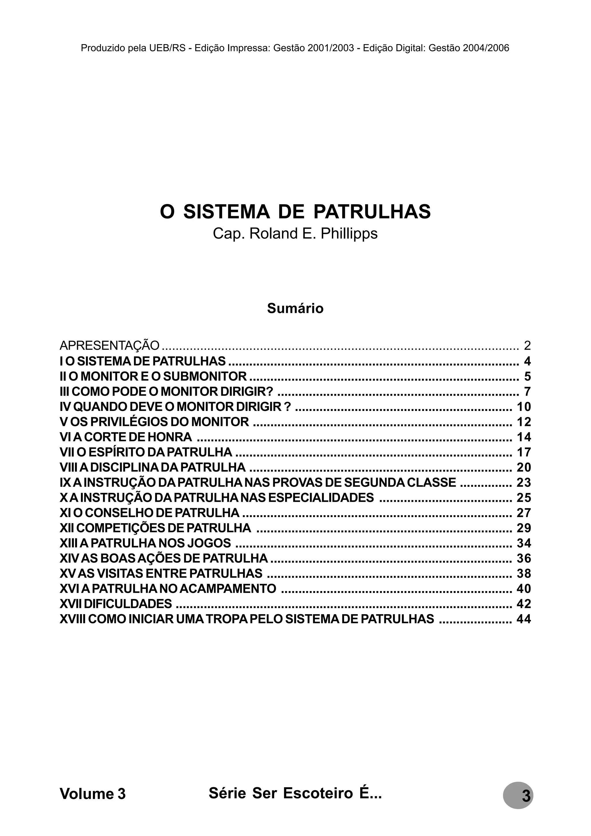 Produzido pela UEB/RS - Edição Impressa: Gestão 2001/2003 - Edição Digital: Gestão 2004/2006




                        O SISTEMA DE PATRULHAS
                                     Cap. Roland E. Phillipps



                                                   Sumário

APRESENTAÇÃO ...................................................................................................... 2
I O SISTEMA DE PATRULHAS ................................................................................... 4
II O MONITOR E O SUBMONITOR ............................................................................. 5
III COMO PODE O MONITOR DIRIGIR? ..................................................................... 7
IV QUANDO DEVE O MONITOR DIRIGIR ? .............................................................. 10
V OS PRIVILÉGIOS DO MONITOR .......................................................................... 12
VI A CORTE DE HONRA .......................................................................................... 14
VII O ESPÍRITO DA PATRULHA ............................................................................... 17
VIII A DISCIPLINA DA PATRULHA ........................................................................... 20
IX A INSTRUÇÃO DA PATRULHA NAS PROVAS DE SEGUNDA CLASSE ............... 23
X A INSTRUÇÃO DA PATRULHA NAS ESPECIALIDADES ...................................... 25
XI O CONSELHO DE PATRULHA ............................................................................. 27
XII COMPETIÇÕES DE PATRULHA ......................................................................... 29
XIII A PATRULHA NOS JOGOS ............................................................................... 34
XIV AS BOAS AÇÕES DE PATRULHA ..................................................................... 36
XV AS VISITAS ENTRE PATRULHAS ...................................................................... 38
XVI A PATRULHA NO ACAMPAMENTO .................................................................. 40
XVII DIFICULDADES ................................................................................................ 42
XVIII COMO INICIAR UMA TROPA PELO SISTEMA DE PATRULHAS ..................... 44




Volume 3                            Série Ser Escoteiro É...                                                      3
 
