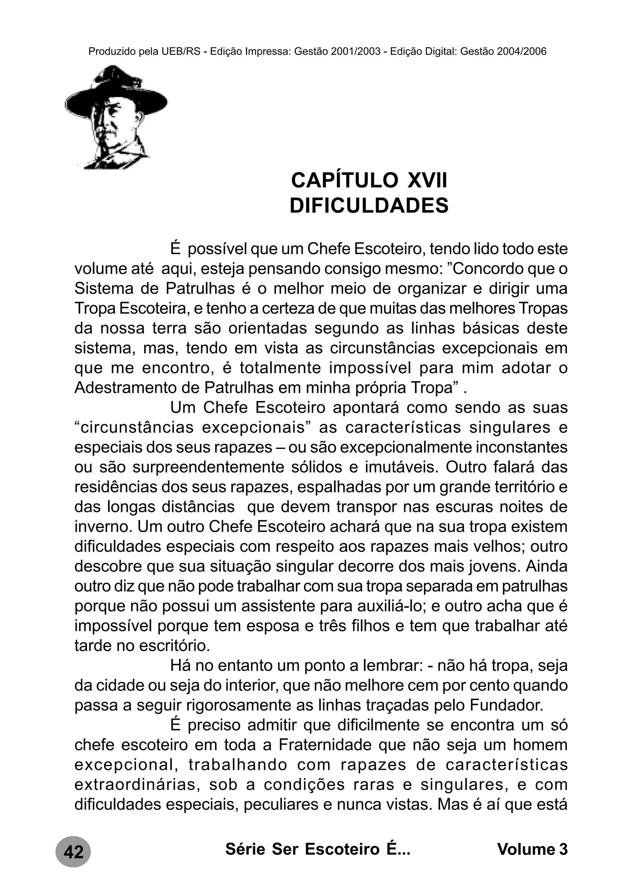 Produzido pela UEB/RS - Edição Impressa: Gestão 2001/2003 - Edição Digital: Gestão 2004/2006




                                             CAPÍTULO XVII
                                             DIFICULDADES
               É possível que um Chefe Escoteiro, tendo lido todo este
 volume até aqui, esteja pensando consigo mesmo: ”Concordo que o
 Sistema de Patrulhas é o melhor meio de organizar e dirigir uma
 Tropa Escoteira, e tenho a certeza de que muitas das melhores Tropas
 da nossa terra são orientadas segundo as linhas básicas deste
 sistema, mas, tendo em vista as circunstâncias excepcionais em
 que me encontro, é totalmente impossível para mim adotar o
 Adestramento de Patrulhas em minha própria Tropa” .
               Um Chefe Escoteiro apontará como sendo as suas
 “circunstâncias excepcionais” as características singulares e
 especiais dos seus rapazes – ou são excepcionalmente inconstantes
 ou são surpreendentemente sólidos e imutáveis. Outro falará das
 residências dos seus rapazes, espalhadas por um grande território e
 das longas distâncias que devem transpor nas escuras noites de
 inverno. Um outro Chefe Escoteiro achará que na sua tropa existem
 dificuldades especiais com respeito aos rapazes mais velhos; outro
 descobre que sua situação singular decorre dos mais jovens. Ainda
 outro diz que não pode trabalhar com sua tropa separada em patrulhas
 porque não possui um assistente para auxiliá-lo; e outro acha que é
 impossível porque tem esposa e três filhos e tem que trabalhar até
 tarde no escritório.
               Há no entanto um ponto a lembrar: - não há tropa, seja
 da cidade ou seja do interior, que não melhore cem por cento quando
 passa a seguir rigorosamente as linhas traçadas pelo Fundador.
               É preciso admitir que dificilmente se encontra um só
 chefe escoteiro em toda a Fraternidade que não seja um homem
 excepcional, trabalhando com rapazes de características
 extraordinárias, sob a condições raras e singulares, e com
 dificuldades especiais, peculiares e nunca vistas. Mas é aí que está

42                              Série Ser Escoteiro É...                               Volume 3
 