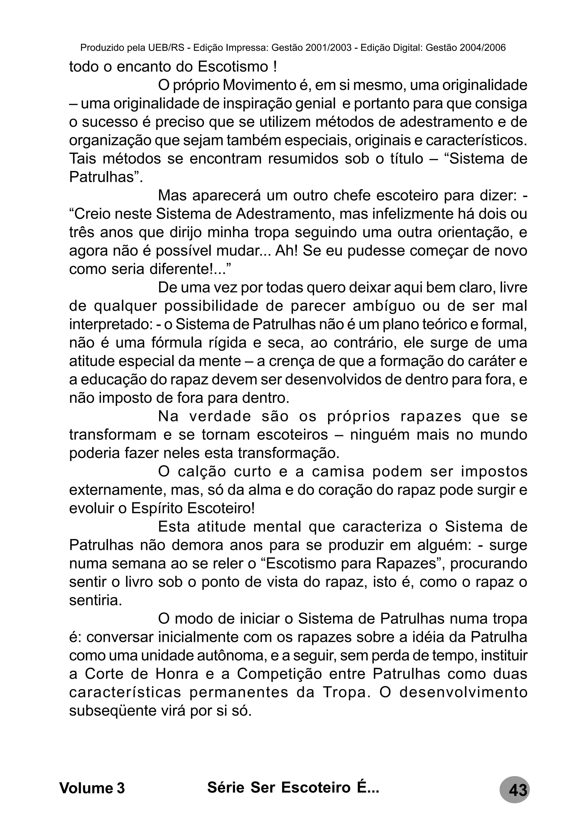Produzido pela UEB/RS - Edição Impressa: Gestão 2001/2003 - Edição Digital: Gestão 2004/2006

 todo o encanto do Escotismo !
                O próprio Movimento é, em si mesmo, uma originalidade
 – uma originalidade de inspiração genial e portanto para que consiga
 o sucesso é preciso que se utilizem métodos de adestramento e de
 organização que sejam também especiais, originais e característicos.
 Tais métodos se encontram resumidos sob o título – “Sistema de
 Patrulhas”.
                Mas aparecerá um outro chefe escoteiro para dizer: -
 “Creio neste Sistema de Adestramento, mas infelizmente há dois ou
 três anos que dirijo minha tropa seguindo uma outra orientação, e
 agora não é possível mudar... Ah! Se eu pudesse começar de novo
 como seria diferente!...”
                De uma vez por todas quero deixar aqui bem claro, livre
 de qualquer possibilidade de parecer ambíguo ou de ser mal
 interpretado: - o Sistema de Patrulhas não é um plano teórico e formal,
 não é uma fórmula rígida e seca, ao contrário, ele surge de uma
 atitude especial da mente – a crença de que a formação do caráter e
 a educação do rapaz devem ser desenvolvidos de dentro para fora, e
 não imposto de fora para dentro.
                Na verdade são os próprios rapazes que se
 transformam e se tornam escoteiros – ninguém mais no mundo
 poderia fazer neles esta transformação.
                O calção curto e a camisa podem ser impostos
 externamente, mas, só da alma e do coração do rapaz pode surgir e
 evoluir o Espírito Escoteiro!
                Esta atitude mental que caracteriza o Sistema de
 Patrulhas não demora anos para se produzir em alguém: - surge
 numa semana ao se reler o “Escotismo para Rapazes”, procurando
 sentir o livro sob o ponto de vista do rapaz, isto é, como o rapaz o
 sentiria.
                O modo de iniciar o Sistema de Patrulhas numa tropa
 é: conversar inicialmente com os rapazes sobre a idéia da Patrulha
 como uma unidade autônoma, e a seguir, sem perda de tempo, instituir
 a Corte de Honra e a Competição entre Patrulhas como duas
 características permanentes da Tropa. O desenvolvimento
 subseqüente virá por si só.




Volume 3                     Série Ser Escoteiro É...                                            43
 
