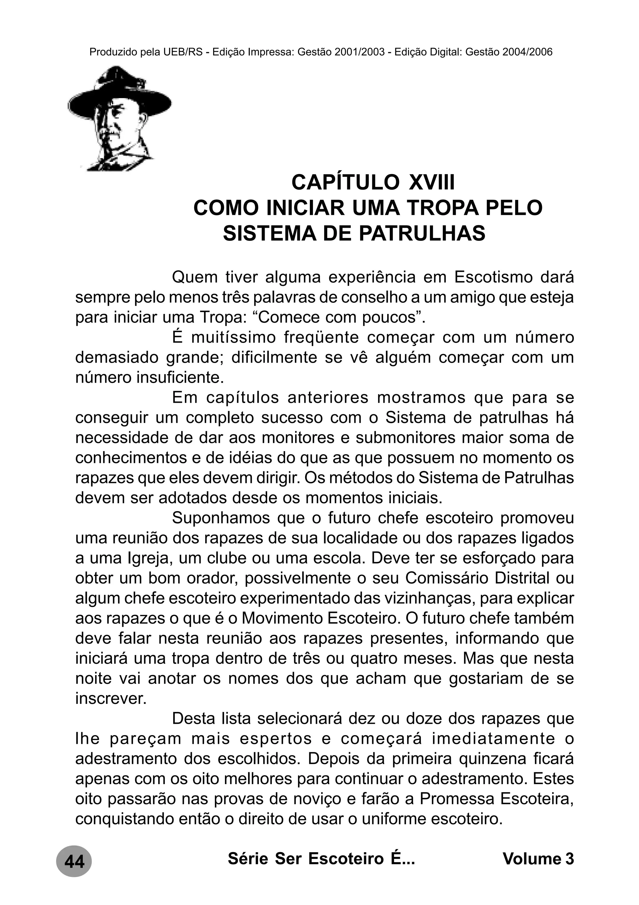 Produzido pela UEB/RS - Edição Impressa: Gestão 2001/2003 - Edição Digital: Gestão 2004/2006




                                 CAPÍTULO XVIII
                         COMO INICIAR UMA TROPA PELO
                           SISTEMA DE PATRULHAS
               Quem tiver alguma experiência em Escotismo dará
 sempre pelo menos três palavras de conselho a um amigo que esteja
 para iniciar uma Tropa: “Comece com poucos”.
               É muitíssimo freqüente começar com um número
 demasiado grande; dificilmente se vê alguém começar com um
 número insuficiente.
               Em capítulos anteriores mostramos que para se
 conseguir um completo sucesso com o Sistema de patrulhas há
 necessidade de dar aos monitores e submonitores maior soma de
 conhecimentos e de idéias do que as que possuem no momento os
 rapazes que eles devem dirigir. Os métodos do Sistema de Patrulhas
 devem ser adotados desde os momentos iniciais.
               Suponhamos que o futuro chefe escoteiro promoveu
 uma reunião dos rapazes de sua localidade ou dos rapazes ligados
 a uma Igreja, um clube ou uma escola. Deve ter se esforçado para
 obter um bom orador, possivelmente o seu Comissário Distrital ou
 algum chefe escoteiro experimentado das vizinhanças, para explicar
 aos rapazes o que é o Movimento Escoteiro. O futuro chefe também
 deve falar nesta reunião aos rapazes presentes, informando que
 iniciará uma tropa dentro de três ou quatro meses. Mas que nesta
 noite vai anotar os nomes dos que acham que gostariam de se
 inscrever.
               Desta lista selecionará dez ou doze dos rapazes que
 lhe pareçam mais espertos e começará imediatamente o
 adestramento dos escolhidos. Depois da primeira quinzena ficará
 apenas com os oito melhores para continuar o adestramento. Estes
 oito passarão nas provas de noviço e farão a Promessa Escoteira,
 conquistando então o direito de usar o uniforme escoteiro.

44                              Série Ser Escoteiro É...                               Volume 3
 
