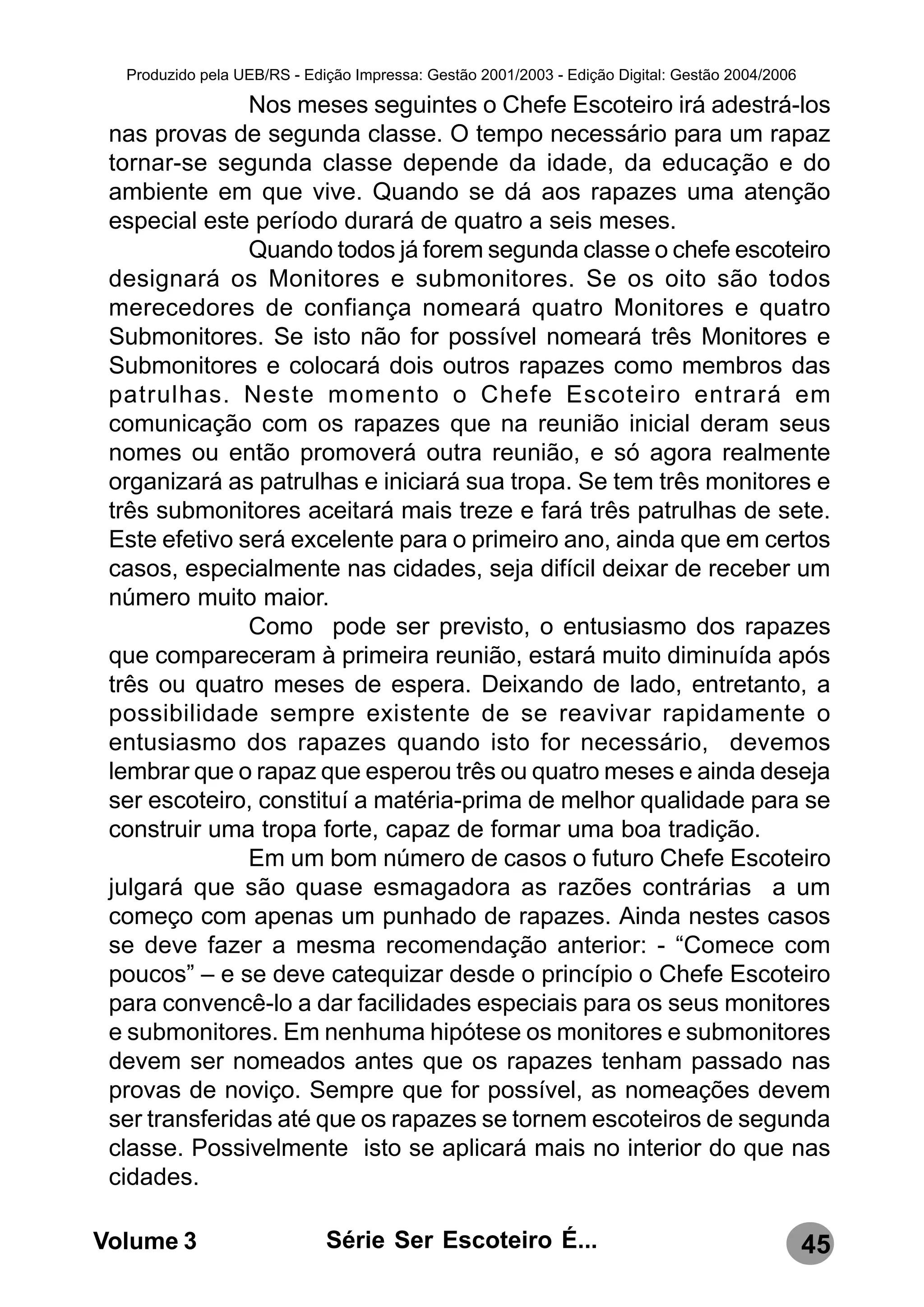 Produzido pela UEB/RS - Edição Impressa: Gestão 2001/2003 - Edição Digital: Gestão 2004/2006

               Nos meses seguintes o Chefe Escoteiro irá adestrá-los
 nas provas de segunda classe. O tempo necessário para um rapaz
 tornar-se segunda classe depende da idade, da educação e do
 ambiente em que vive. Quando se dá aos rapazes uma atenção
 especial este período durará de quatro a seis meses.
               Quando todos já forem segunda classe o chefe escoteiro
 designará os Monitores e submonitores. Se os oito são todos
 merecedores de confiança nomeará quatro Monitores e quatro
 Submonitores. Se isto não for possível nomeará três Monitores e
 Submonitores e colocará dois outros rapazes como membros das
 patrulhas. Neste momento o Chefe Escoteiro entrará em
 comunicação com os rapazes que na reunião inicial deram seus
 nomes ou então promoverá outra reunião, e só agora realmente
 organizará as patrulhas e iniciará sua tropa. Se tem três monitores e
 três submonitores aceitará mais treze e fará três patrulhas de sete.
 Este efetivo será excelente para o primeiro ano, ainda que em certos
 casos, especialmente nas cidades, seja difícil deixar de receber um
 número muito maior.
               Como pode ser previsto, o entusiasmo dos rapazes
 que compareceram à primeira reunião, estará muito diminuída após
 três ou quatro meses de espera. Deixando de lado, entretanto, a
 possibilidade sempre existente de se reavivar rapidamente o
 entusiasmo dos rapazes quando isto for necessário, devemos
 lembrar que o rapaz que esperou três ou quatro meses e ainda deseja
 ser escoteiro, constituí a matéria-prima de melhor qualidade para se
 construir uma tropa forte, capaz de formar uma boa tradição.
               Em um bom número de casos o futuro Chefe Escoteiro
 julgará que são quase esmagadora as razões contrárias a um
 começo com apenas um punhado de rapazes. Ainda nestes casos
 se deve fazer a mesma recomendação anterior: - “Comece com
 poucos” – e se deve catequizar desde o princípio o Chefe Escoteiro
 para convencê-lo a dar facilidades especiais para os seus monitores
 e submonitores. Em nenhuma hipótese os monitores e submonitores
 devem ser nomeados antes que os rapazes tenham passado nas
 provas de noviço. Sempre que for possível, as nomeações devem
 ser transferidas até que os rapazes se tornem escoteiros de segunda
 classe. Possivelmente isto se aplicará mais no interior do que nas
 cidades.

Volume 3                     Série Ser Escoteiro É...                                            45
 