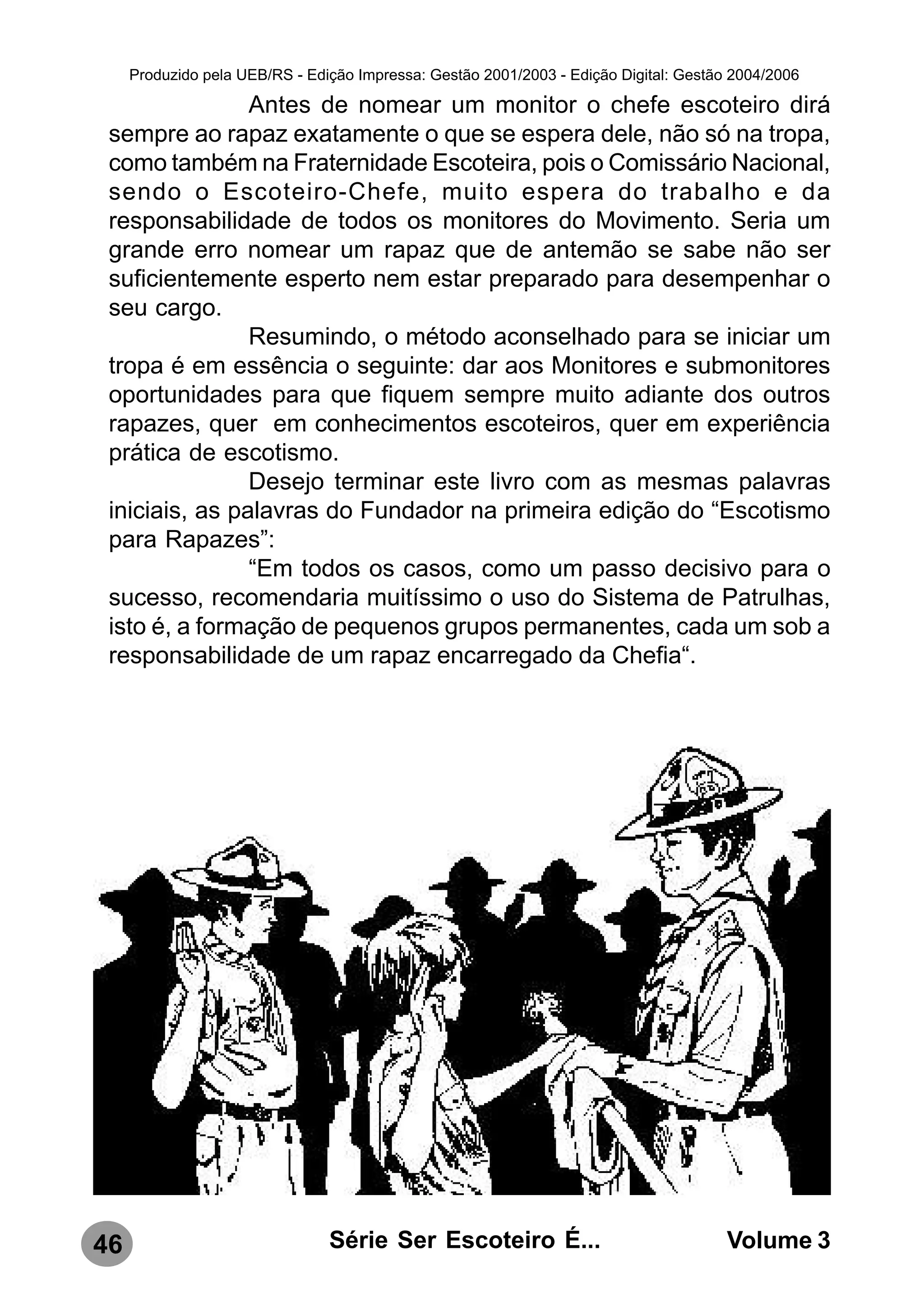 Produzido pela UEB/RS - Edição Impressa: Gestão 2001/2003 - Edição Digital: Gestão 2004/2006

                Antes de nomear um monitor o chefe escoteiro dirá
 sempre ao rapaz exatamente o que se espera dele, não só na tropa,
 como também na Fraternidade Escoteira, pois o Comissário Nacional,
 sendo o Escoteiro-Chefe, muito espera do trabalho e da
 responsabilidade de todos os monitores do Movimento. Seria um
 grande erro nomear um rapaz que de antemão se sabe não ser
 suficientemente esperto nem estar preparado para desempenhar o
 seu cargo.
                Resumindo, o método aconselhado para se iniciar um
 tropa é em essência o seguinte: dar aos Monitores e submonitores
 oportunidades para que fiquem sempre muito adiante dos outros
 rapazes, quer em conhecimentos escoteiros, quer em experiência
 prática de escotismo.
                Desejo terminar este livro com as mesmas palavras
 iniciais, as palavras do Fundador na primeira edição do “Escotismo
 para Rapazes”:
                “Em todos os casos, como um passo decisivo para o
 sucesso, recomendaria muitíssimo o uso do Sistema de Patrulhas,
 isto é, a formação de pequenos grupos permanentes, cada um sob a
 responsabilidade de um rapaz encarregado da Chefia“.




46                              Série Ser Escoteiro É...                               Volume 3
 