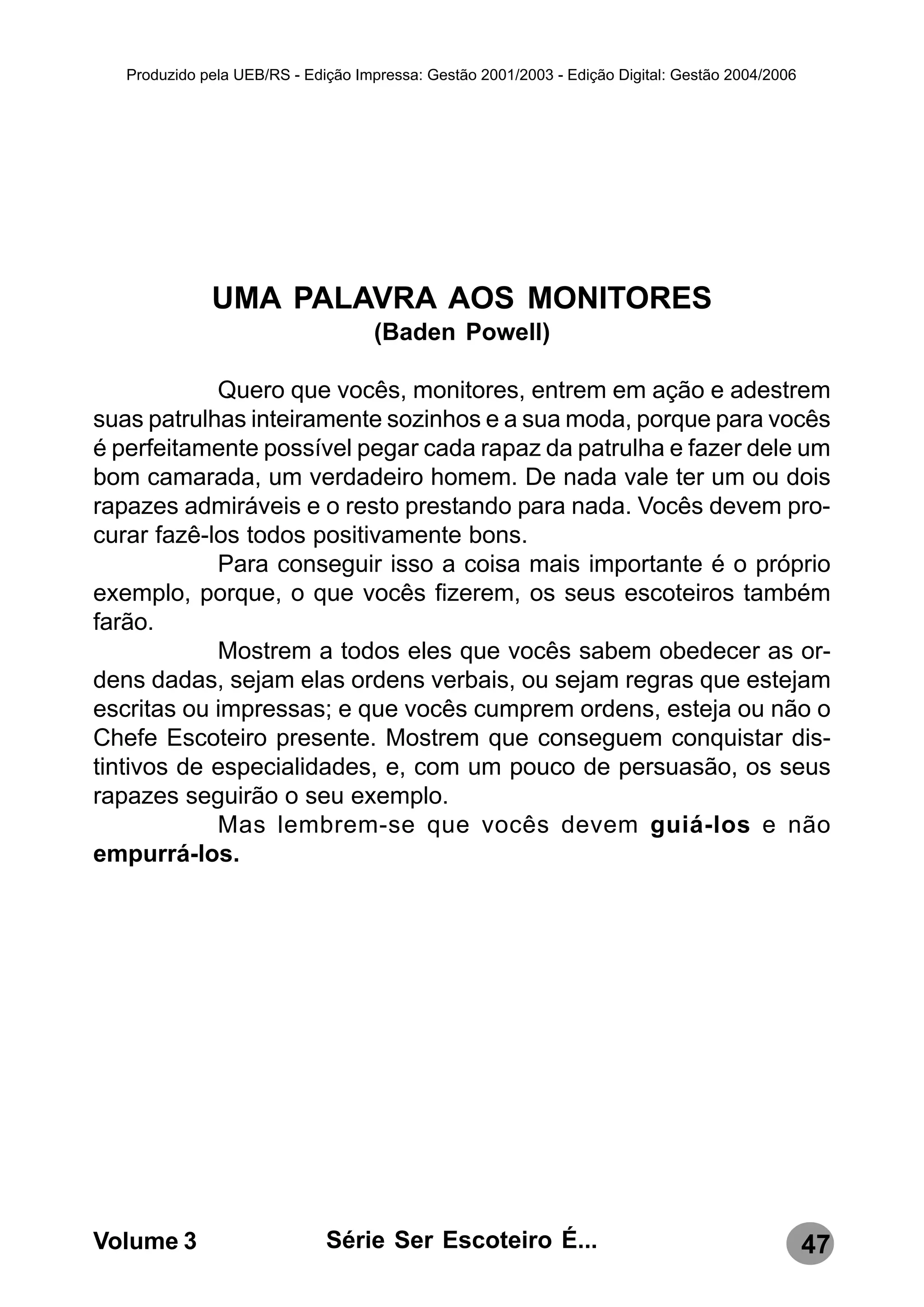 Produzido pela UEB/RS - Edição Impressa: Gestão 2001/2003 - Edição Digital: Gestão 2004/2006




              UMA PALAVRA AOS MONITORES
                                    (Baden Powell)

            Quero que vocês, monitores, entrem em ação e adestrem
suas patrulhas inteiramente sozinhos e a sua moda, porque para vocês
é perfeitamente possível pegar cada rapaz da patrulha e fazer dele um
bom camarada, um verdadeiro homem. De nada vale ter um ou dois
rapazes admiráveis e o resto prestando para nada. Vocês devem pro-
curar fazê-los todos positivamente bons.
            Para conseguir isso a coisa mais importante é o próprio
exemplo, porque, o que vocês fizerem, os seus escoteiros também
farão.
            Mostrem a todos eles que vocês sabem obedecer as or-
dens dadas, sejam elas ordens verbais, ou sejam regras que estejam
escritas ou impressas; e que vocês cumprem ordens, esteja ou não o
Chefe Escoteiro presente. Mostrem que conseguem conquistar dis-
tintivos de especialidades, e, com um pouco de persuasão, os seus
rapazes seguirão o seu exemplo.
            Mas lembrem-se que vocês devem guiá-los e não
empurrá-los.




Volume 3                      Série Ser Escoteiro É...                                            47
 