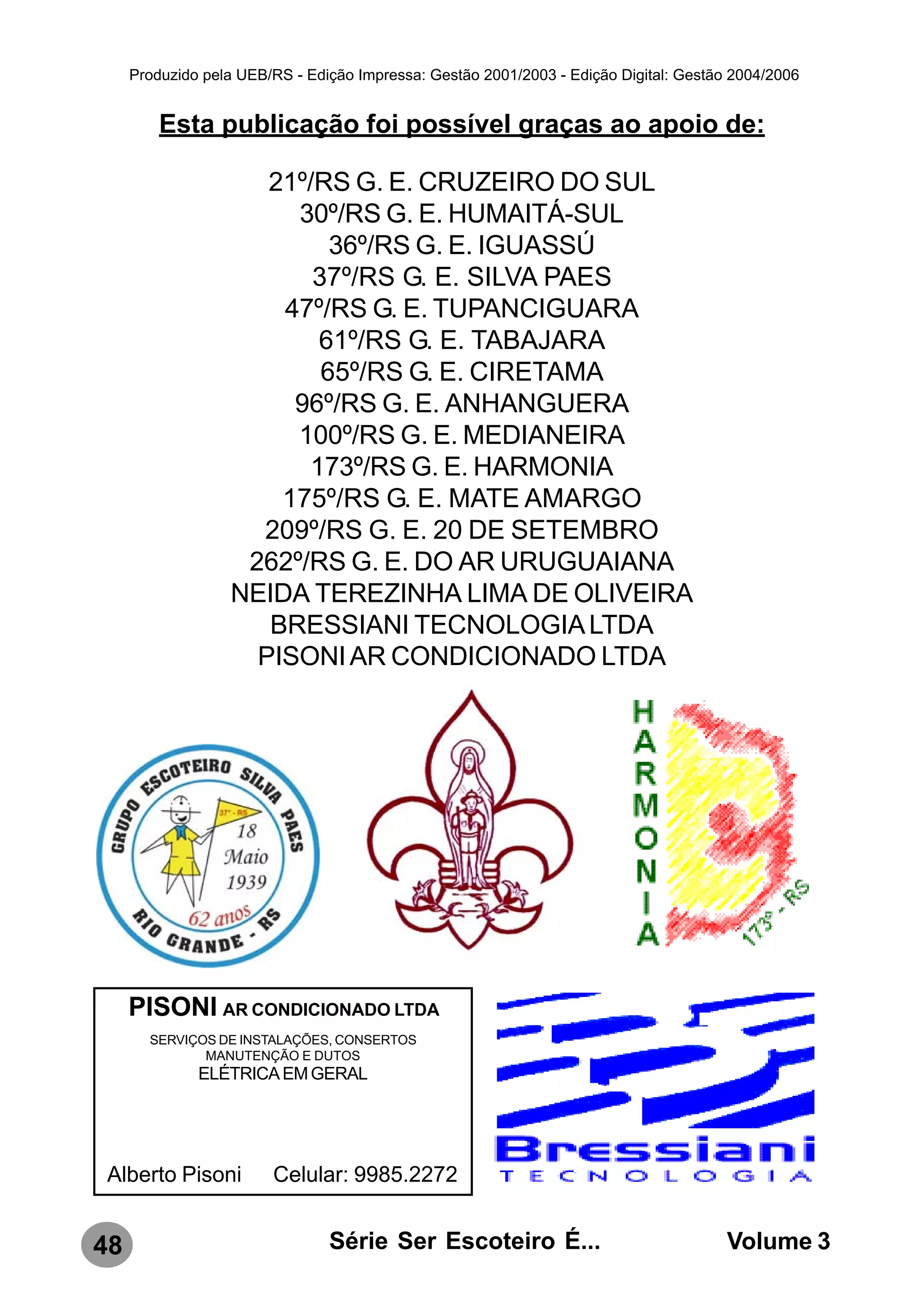 Produzido pela UEB/RS - Edição Impressa: Gestão 2001/2003 - Edição Digital: Gestão 2004/2006


         Esta publicação foi possível graças ao apoio de:

                     21º/RS G. E. CRUZEIRO DO SUL
                       30º/RS G. E. HUMAITÁ-SUL
                           36º/RS G. E. IGUASSÚ
                         37º/RS G. E. SILVA PAES
                      47º/RS G. E. TUPANCIGUARA
                         61º/RS G. E. TABAJARA
                          65º/RS G. E. CIRETAMA
                       96º/RS G. E. ANHANGUERA
                       100º/RS G. E. MEDIANEIRA
                        173º/RS G. E. HARMONIA
                      175º/RS G. E. MATE AMARGO
                    209º/RS G. E. 20 DE SETEMBRO
                   262º/RS G. E. DO AR URUGUAIANA
                  NEIDA TEREZINHA LIMA DE OLIVEIRA
                     BRESSIANI TECNOLOGIA LTDA
                    PISONI AR CONDICIONADO LTDA




     PISONI AR CONDICIONADO LTDA
       SERVIÇOS DE INSTALAÇÕES, CONSERTOS
              MANUTENÇÃO E DUTOS
              ELÉTRICA EM GERAL




Alberto Pisoni          Celular: 9985.2272


48                              Série Ser Escoteiro É...                               Volume 3
 