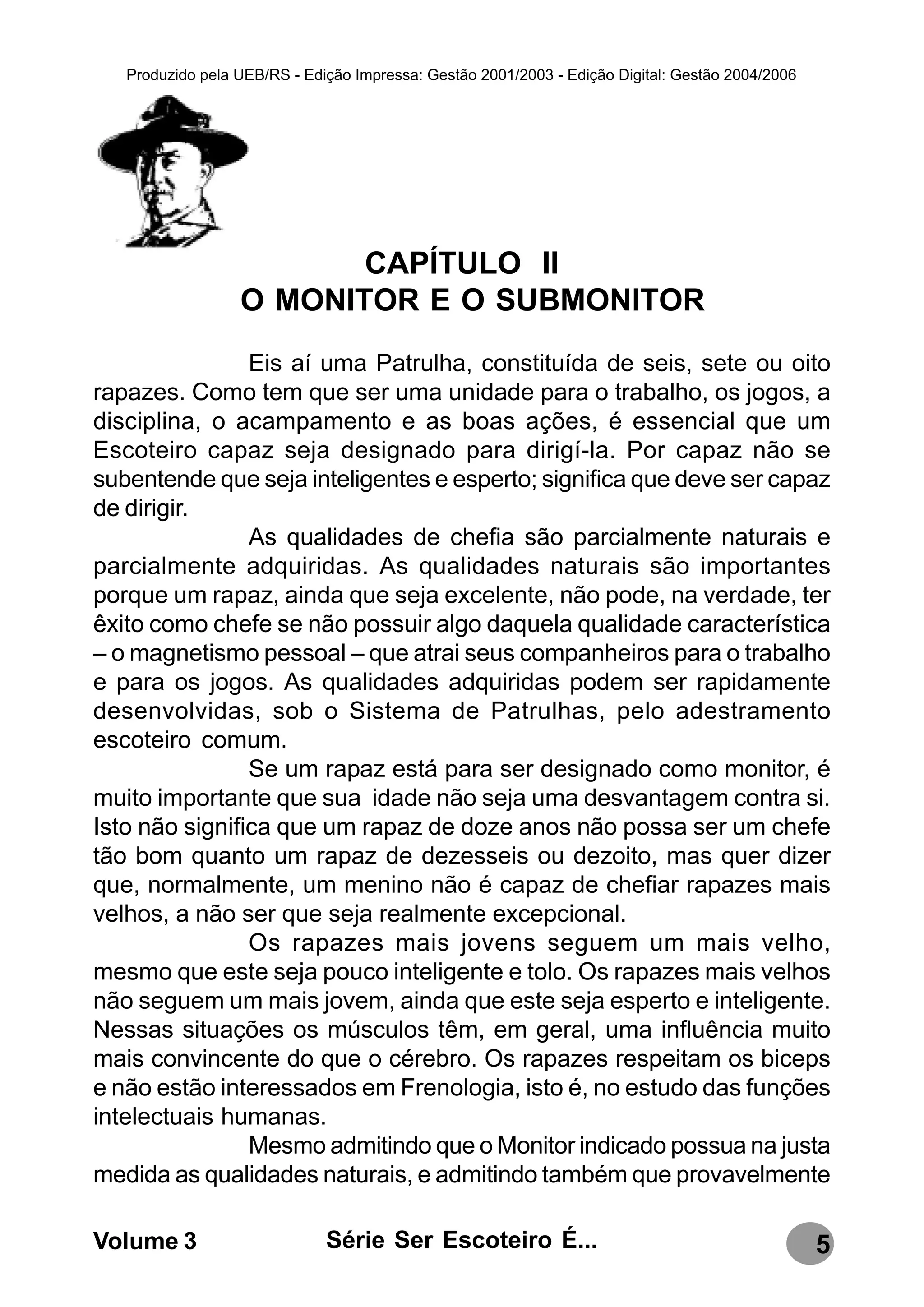 Produzido pela UEB/RS - Edição Impressa: Gestão 2001/2003 - Edição Digital: Gestão 2004/2006




                         CAPÍTULO II
                  O MONITOR E O SUBMONITOR
                Eis aí uma Patrulha, constituída de seis, sete ou oito
rapazes. Como tem que ser uma unidade para o trabalho, os jogos, a
disciplina, o acampamento e as boas ações, é essencial que um
Escoteiro capaz seja designado para dirigí-la. Por capaz não se
subentende que seja inteligentes e esperto; significa que deve ser capaz
de dirigir.
                As qualidades de chefia são parcialmente naturais e
parcialmente adquiridas. As qualidades naturais são importantes
porque um rapaz, ainda que seja excelente, não pode, na verdade, ter
êxito como chefe se não possuir algo daquela qualidade característica
– o magnetismo pessoal – que atrai seus companheiros para o trabalho
e para os jogos. As qualidades adquiridas podem ser rapidamente
desenvolvidas, sob o Sistema de Patrulhas, pelo adestramento
escoteiro comum.
                Se um rapaz está para ser designado como monitor, é
muito importante que sua idade não seja uma desvantagem contra si.
Isto não significa que um rapaz de doze anos não possa ser um chefe
tão bom quanto um rapaz de dezesseis ou dezoito, mas quer dizer
que, normalmente, um menino não é capaz de chefiar rapazes mais
velhos, a não ser que seja realmente excepcional.
                Os rapazes mais jovens seguem um mais velho,
mesmo que este seja pouco inteligente e tolo. Os rapazes mais velhos
não seguem um mais jovem, ainda que este seja esperto e inteligente.
Nessas situações os músculos têm, em geral, uma influência muito
mais convincente do que o cérebro. Os rapazes respeitam os biceps
e não estão interessados em Frenologia, isto é, no estudo das funções
intelectuais humanas.
                Mesmo admitindo que o Monitor indicado possua na justa
medida as qualidades naturais, e admitindo também que provavelmente

Volume 3                      Série Ser Escoteiro É...                                            5
 