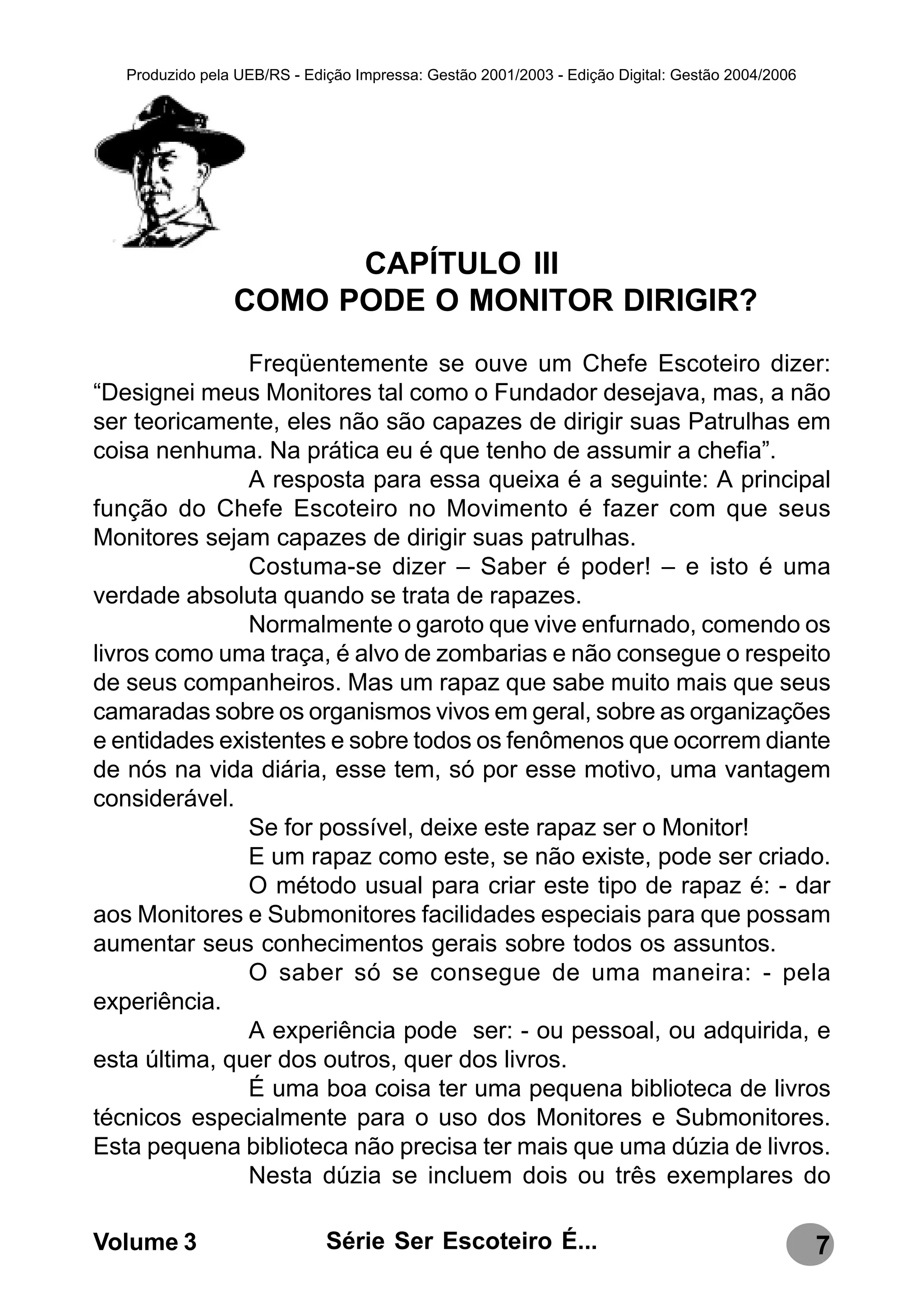 Produzido pela UEB/RS - Edição Impressa: Gestão 2001/2003 - Edição Digital: Gestão 2004/2006




                       CAPÍTULO III
                 COMO PODE O MONITOR DIRIGIR?
               Freqüentemente se ouve um Chefe Escoteiro dizer:
“Designei meus Monitores tal como o Fundador desejava, mas, a não
ser teoricamente, eles não são capazes de dirigir suas Patrulhas em
coisa nenhuma. Na prática eu é que tenho de assumir a chefia”.
               A resposta para essa queixa é a seguinte: A principal
função do Chefe Escoteiro no Movimento é fazer com que seus
Monitores sejam capazes de dirigir suas patrulhas.
               Costuma-se dizer – Saber é poder! – e isto é uma
verdade absoluta quando se trata de rapazes.
               Normalmente o garoto que vive enfurnado, comendo os
livros como uma traça, é alvo de zombarias e não consegue o respeito
de seus companheiros. Mas um rapaz que sabe muito mais que seus
camaradas sobre os organismos vivos em geral, sobre as organizações
e entidades existentes e sobre todos os fenômenos que ocorrem diante
de nós na vida diária, esse tem, só por esse motivo, uma vantagem
considerável.
               Se for possível, deixe este rapaz ser o Monitor!
               E um rapaz como este, se não existe, pode ser criado.
               O método usual para criar este tipo de rapaz é: - dar
aos Monitores e Submonitores facilidades especiais para que possam
aumentar seus conhecimentos gerais sobre todos os assuntos.
               O saber só se consegue de uma maneira: - pela
experiência.
               A experiência pode ser: - ou pessoal, ou adquirida, e
esta última, quer dos outros, quer dos livros.
               É uma boa coisa ter uma pequena biblioteca de livros
técnicos especialmente para o uso dos Monitores e Submonitores.
Esta pequena biblioteca não precisa ter mais que uma dúzia de livros.
               Nesta dúzia se incluem dois ou três exemplares do

Volume 3                      Série Ser Escoteiro É...                                            7
 