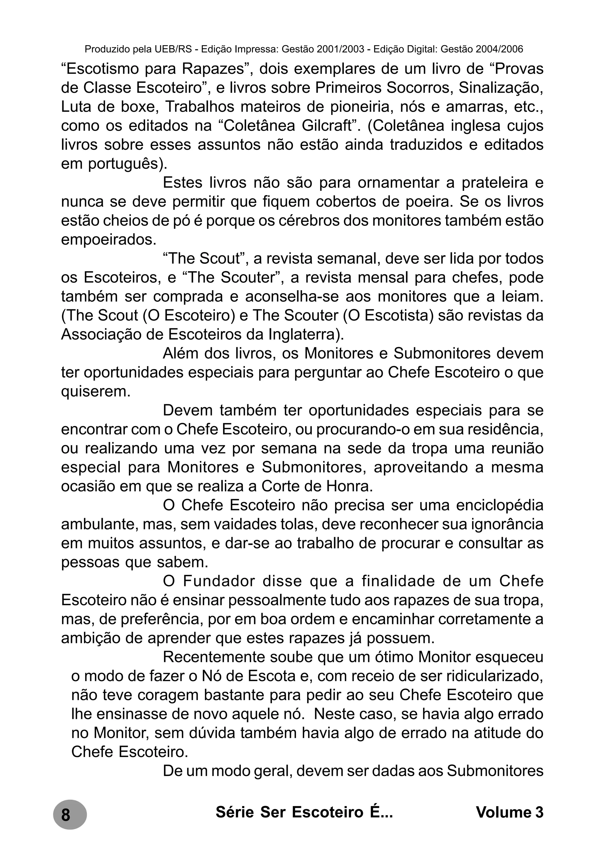 Produzido pela UEB/RS - Edição Impressa: Gestão 2001/2003 - Edição Digital: Gestão 2004/2006

“Escotismo para Rapazes”, dois exemplares de um livro de “Provas
de Classe Escoteiro”, e livros sobre Primeiros Socorros, Sinalização,
Luta de boxe, Trabalhos mateiros de pioneiria, nós e amarras, etc.,
como os editados na “Coletânea Gilcraft”. (Coletânea inglesa cujos
livros sobre esses assuntos não estão ainda traduzidos e editados
em português).
               Estes livros não são para ornamentar a prateleira e
nunca se deve permitir que fiquem cobertos de poeira. Se os livros
estão cheios de pó é porque os cérebros dos monitores também estão
empoeirados.
               “The Scout”, a revista semanal, deve ser lida por todos
os Escoteiros, e “The Scouter”, a revista mensal para chefes, pode
também ser comprada e aconselha-se aos monitores que a leiam.
(The Scout (O Escoteiro) e The Scouter (O Escotista) são revistas da
Associação de Escoteiros da Inglaterra).
               Além dos livros, os Monitores e Submonitores devem
ter oportunidades especiais para perguntar ao Chefe Escoteiro o que
quiserem.
               Devem também ter oportunidades especiais para se
encontrar com o Chefe Escoteiro, ou procurando-o em sua residência,
ou realizando uma vez por semana na sede da tropa uma reunião
especial para Monitores e Submonitores, aproveitando a mesma
ocasião em que se realiza a Corte de Honra.
               O Chefe Escoteiro não precisa ser uma enciclopédia
ambulante, mas, sem vaidades tolas, deve reconhecer sua ignorância
em muitos assuntos, e dar-se ao trabalho de procurar e consultar as
pessoas que sabem.
               O Fundador disse que a finalidade de um Chefe
Escoteiro não é ensinar pessoalmente tudo aos rapazes de sua tropa,
mas, de preferência, por em boa ordem e encaminhar corretamente a
ambição de aprender que estes rapazes já possuem.
               Recentemente soube que um ótimo Monitor esqueceu
  o modo de fazer o Nó de Escota e, com receio de ser ridicularizado,
  não teve coragem bastante para pedir ao seu Chefe Escoteiro que
  lhe ensinasse de novo aquele nó. Neste caso, se havia algo errado
  no Monitor, sem dúvida também havia algo de errado na atitude do
  Chefe Escoteiro.
               De um modo geral, devem ser dadas aos Submonitores

8                              Série Ser Escoteiro É...                               Volume 3
 