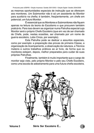 Produzido pela UEB/RS - Edição Impressa: Gestão 2001/2003 - Edição Digital: Gestão 2004/2006

 as mesmas oportunidades especiais de instrução que se oferecem
 aos monitores. Um Submonitor não é só um assistente do Monitor
 para auxiliá-lo na chefia; é também, freqüentemente, um chefe em
 potencial, um futuro Monitor.
               É essencial que os Monitores e Submonitores não fiquem
 apenas na leitura da teoria do Escotismo e que procurem também
 praticá-lo. Para isso devem se organizar numa Patrulha especial cujo
 Monitor será o próprio Chefe Escoteiro (que em vez de ser chamado
 de Chefe, pode, nestas ocasiões, ser chamado por um nome de
 guerra escoteiro, Lobo Cinza, por exemplo).
               Esta Patrulha pode se dedicar a assuntos especiais,
 como por exemplo: a preparação das provas de primeira Classe, a
 organização de Acampamento, a observação da natureza, a Técnica
 mateira e outros trabalhos práticos ao ar livre, de forma que os
 monitores estejam, depois, melhor preparados para cuidar de suas
 próprias Patrulhas.
               Finalmente, também é muito importante que o cargo de
 monitor seja visto, pelo próprio Monitor e pelo seu Chefe Escoteiro,
 como uma escola de adestramento para uma futura chefia escoteira.




Volume 3                     Série Ser Escoteiro É...                                            9
 