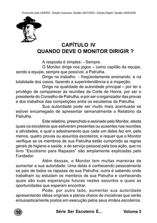 Produzido pela UEB/RS - Edição Impressa: Gestão 2001/2003 - Edição Digital: Gestão 2004/2006




                        CAPÍTULO IV
                 QUANDO DEVE O MONITOR DIRIGIR ?
               A resposta é simples: - Sempre.
               O Monitor dirige nos jogos – como capitão da equipe,
sendo a equipe, sempre que possível, a Patrulha.
               Dirige no trabalho - freqüentemente ensinando, e na
totalidade dos casos, fazendo a superintendência e a inspeção.
               Dirige na qualidade de autoridade principal – por ter o
privilégio de comparecer às reuniões da Corte de Honra, por ser o
presidente do Conselho de Patrulha, e por ser o organizador das provas
e dos trabalhos das competições entre os escoteiros da Patrulha.
               Sua autoridade pode ser muito mais acentuada se
estiver encarregado de apresentar semanalmente o Relatório da
Patrulha.
               Este relatório, preenchido e assinado pelo Monitor, atesta
quais os escoteiros que estiveram presentes ou ausentes nas reuniões
e atividades, e qual o adestramento que cada um deles fez em, pelo
menos, quatro provas ou assuntos escoteiros; e requer que o Monitor
verifique se os membros de sua Patrulha estão cumprindo as regras
gerais de higiene e saúde, e de serviço pessoal pela boa ação, que no
livro “Escotismo para Rapazes” são amplamente explicadas pelo
Fundador.
               Além dessas, o Monitor tem muitas maneiras de
aumentar a sua autoridade. Uma delas é conhecendo pessoalmente
os pais de todos os rapazes de sua Patrulha; outra é sabendo onde
trabalham ou estudam os membros de sua Patrulha e conhecendo
quais são suas esperanças futuras nestes assuntos e quais as
oportunidades que esperam encontrar.
               Pode, por outro lado, aumentar sua autoridade
apresentando idéias originais e planos cheios de iniciativas que serão
entusiasticamente postos em execução pelos seus irmãos escoteiros.

10                              Série Ser Escoteiro É...                               Volume 3
 