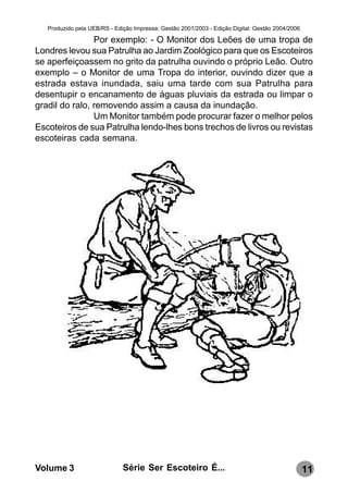 Produzido pela UEB/RS - Edição Impressa: Gestão 2001/2003 - Edição Digital: Gestão 2004/2006

                Por exemplo: - O Monitor dos Leões de uma tropa de
Londres levou sua Patrulha ao Jardim Zoológico para que os Escoteiros
se aperfeiçoassem no grito da patrulha ouvindo o próprio Leão. Outro
exemplo – o Monitor de uma Tropa do interior, ouvindo dizer que a
estrada estava inundada, saiu uma tarde com sua Patrulha para
desentupir o encanamento de águas pluviais da estrada ou limpar o
gradil do ralo, removendo assim a causa da inundação.
                Um Monitor também pode procurar fazer o melhor pelos
Escoteiros de sua Patrulha lendo-lhes bons trechos de livros ou revistas
escoteiras cada semana.




Volume 3                      Série Ser Escoteiro É...                                            11
 