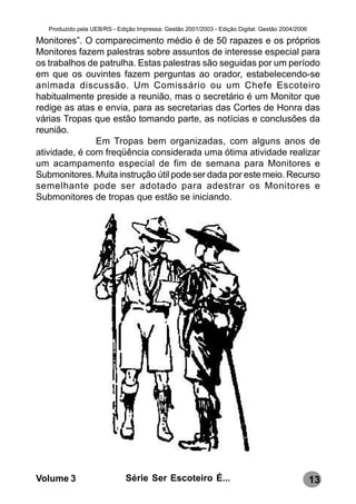 Produzido pela UEB/RS - Edição Impressa: Gestão 2001/2003 - Edição Digital: Gestão 2004/2006

Monitores”. O comparecimento médio é de 50 rapazes e os próprios
Monitores fazem palestras sobre assuntos de interesse especial para
os trabalhos de patrulha. Estas palestras são seguidas por um período
em que os ouvintes fazem perguntas ao orador, estabelecendo-se
animada discussão. Um Comissário ou um Chefe Escoteiro
habitualmente preside a reunião, mas o secretário é um Monitor que
redige as atas e envia, para as secretarias das Cortes de Honra das
várias Tropas que estão tomando parte, as notícias e conclusões da
reunião.
               Em Tropas bem organizadas, com alguns anos de
atividade, é com freqüência considerada uma ótima atividade realizar
um acampamento especial de fim de semana para Monitores e
Submonitores. Muita instrução útil pode ser dada por este meio. Recurso
semelhante pode ser adotado para adestrar os Monitores e
Submonitores de tropas que estão se iniciando.




Volume 3                      Série Ser Escoteiro É...                                            13
 