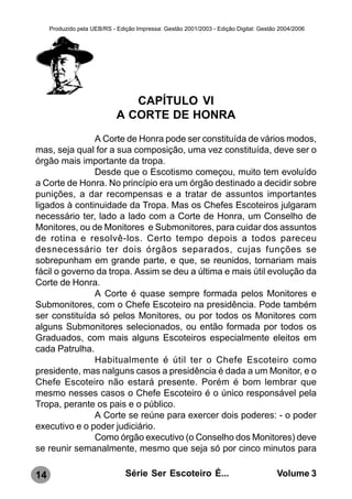 Produzido pela UEB/RS - Edição Impressa: Gestão 2001/2003 - Edição Digital: Gestão 2004/2006




                                CAPÍTULO VI
                             A CORTE DE HONRA
               A Corte de Honra pode ser constituída de vários modos,
mas, seja qual for a sua composição, uma vez constituída, deve ser o
órgão mais importante da tropa.
               Desde que o Escotismo começou, muito tem evoluído
a Corte de Honra. No princípio era um órgão destinado a decidir sobre
punições, a dar recompensas e a tratar de assuntos importantes
ligados à continuidade da Tropa. Mas os Chefes Escoteiros julgaram
necessário ter, lado a lado com a Corte de Honra, um Conselho de
Monitores, ou de Monitores e Submonitores, para cuidar dos assuntos
de rotina e resolvê-los. Certo tempo depois a todos pareceu
desnecessário ter dois órgãos separados, cujas funções se
sobrepunham em grande parte, e que, se reunidos, tornariam mais
fácil o governo da tropa. Assim se deu a última e mais útil evolução da
Corte de Honra.
               A Corte é quase sempre formada pelos Monitores e
Submonitores, com o Chefe Escoteiro na presidência. Pode também
ser constituída só pelos Monitores, ou por todos os Monitores com
alguns Submonitores selecionados, ou então formada por todos os
Graduados, com mais alguns Escoteiros especialmente eleitos em
cada Patrulha.
               Habitualmente é útil ter o Chefe Escoteiro como
presidente, mas nalguns casos a presidência é dada a um Monitor, e o
Chefe Escoteiro não estará presente. Porém é bom lembrar que
mesmo nesses casos o Chefe Escoteiro é o único responsável pela
Tropa, perante os pais e o público.
               A Corte se reúne para exercer dois poderes: - o poder
executivo e o poder judiciário.
               Como órgão executivo (o Conselho dos Monitores) deve
se reunir semanalmente, mesmo que seja só por cinco minutos para

14                              Série Ser Escoteiro É...                               Volume 3
 