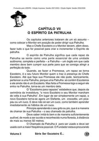 Produzido pela UEB/RS - Edição Impressa: Gestão 2001/2003 - Edição Digital: Gestão 2004/2006




                          CAPÍTULO VII
                     O ESPÍRITO DA PATRULHA
               Os capítulos anteriores trataram de um só assunto –
como colocar o Monitor em posição de poder dirigir sua Patrulha.
               Mas o Chefe Escoteiro e o Monitor devem, além disso,
fazer tudo o que for possível para criar e incrementar o Espírito de
patrulha.
               O espírito de Patrulha significa que cada rapaz da
Patrulha se sente como uma parte essencial de uma unidade
autônoma, completa e perfeita – a Patrulha – um órgão em que cada
membro deve bem cumprir sua parte para que se consiga atingir a
perfeição do todo.
               Quando, ao fazer a Promessa, um rapaz se torna
Escoteiro, é o seu futuro Monitor quem o traz à presença do Chefe
Escoteiro. Até que faça sua Promessa ele não pode, teoricamente,
pertencer a uma Patrulha, porque uma Patrulha só contém Escoteiros
e ele ainda não é um Escoteiro. Mas feita a Promessa logo a seguir ele
entra na Patrulha, torna-se um membro dela.
               O “Escotismo para rapazes” estabelece que, depois da
cerimônia da investidura, “o novo Escoteiro e seu Monitor marcham
de volta à sua Patrulha”. Em lugar de ser simplesmente um rapaz, o
novo Escoteiro torna-se agora um Elefante, um crocodilo, um pica-
pau ou um cuco. E deve não só ser um cuco, como também aprender
imediatamente os hábitos de um cuco.
               Principia aprendendo o seu grito ou pio, que é a maneira
de chamar de sua Patrulha – o seu chamado de patrulha.
               Deve saber imitá-lo bem e de maneira suficientemente
audível, de modo a ser ouvido e reconhecido numa floresta, à distância
de mais ou menos 50 metros.
               O Chamado da Patrulha é para ser usado e deve ser
usado com a maior freqüência possível. O Fundador estava procurando

Volume 3                      Série Ser Escoteiro É...                                            17
 