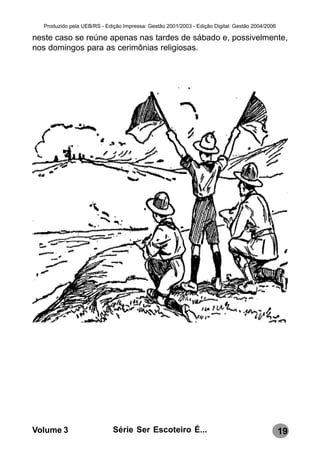 Produzido pela UEB/RS - Edição Impressa: Gestão 2001/2003 - Edição Digital: Gestão 2004/2006

neste caso se reúne apenas nas tardes de sábado e, possivelmente,
nos domingos para as cerimônias religiosas.




Volume 3                     Série Ser Escoteiro É...                                            19
 