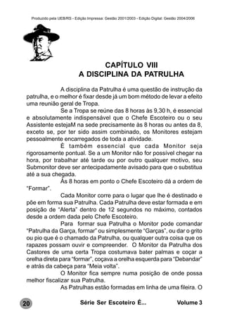Produzido pela UEB/RS - Edição Impressa: Gestão 2001/2003 - Edição Digital: Gestão 2004/2006




                                     CAPÍTULO VIII
                               A DISCIPLINA DA PATRULHA
               A disciplina da Patrulha é uma questão de instrução da
 patrulha, e o melhor é fixar desde já um bom método de levar a efeito
 uma reunião geral de Tropa.
               Se a Tropa se reúne das 8 horas às 9,30 h, é essencial
 e absolutamente indispensável que o Chefe Escoteiro ou o seu
 Assistente estejaM na sede precisamente às 8 horas ou antes da 8,
 exceto se, por ter sido assim combinado, os Monitores estejam
 pessoalmente encarregados de toda a atividade.
               È também essencial que cada Monitor seja
 rigorosamente pontual. Se a um Monitor não for possível chegar na
 hora, por trabalhar até tarde ou por outro qualquer motivo, seu
 Submonitor deve ser antecipadamente avisado para que o substitua
 até a sua chegada.
               Às 8 horas em ponto o Chefe Escoteiro dá a ordem de
 “Formar”.
               Cada Monitor corre para o lugar que lhe é destinado e
 põe em forma sua Patrulha. Cada Patrulha deve estar formada e em
 posição de “Alerta” dentro de 12 segundos no máximo, contados
 desde a ordem dada pelo Chefe Escoteiro.
               Para formar sua Patrulha o Monitor pode comandar
 “Patrulha da Garça, formar” ou simplesmente “Garças”, ou dar o grito
 ou pio que é o chamado da Patrulha, ou qualquer outra coisa que os
 rapazes possam ouvir e compreender. O Monitor da Patrulha dos
 Castores de uma certa Tropa costumava bater palmas e coçar a
 orelha direta para “formar”, coçava a orelha esquerda para “Debandar”
 e atrás da cabeça para “Meia volta”.
               O Monitor fica sempre numa posição de onde possa
 melhor fiscalizar sua Patrulha.
               As Patrulhas estão formadas em linha de uma fileira. O

20                              Série Ser Escoteiro É...                               Volume 3
 