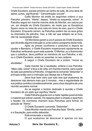 Produzido pela UEB/RS - Edição Impressa: Gestão 2001/2003 - Edição Digital: Gestão 2004/2006

 Chefe Escoteiro, parado próximo ao centro da sala, dá uma série de
 apitos curtos, significando “ Concentração circular”.
               Cada Monitor dá então as seguintes ordens a sua
 Patrulha: primeiro, “Alerta”, depois, “direita ou esquerda, volver”. A
 Patrulha segue em marche-marche atrás do Monitor, em coluna por
 um, em direção do Chefe Escoteiro, de modo que os Escoteiros
 fiquem como os raios de uma roda em torno do eixo, que é o Chefe
 Escoteiro. Enquanto correm, as Patrulhas podem dar os seus gritos
 ou chamados de patrulha, mas, a não ser que estejam ao ar livre,
 não há necessidade disso.
                Os Monitores param a uns 4 passos do Chefe Escoteiro
 que dá então alguma instrução ou aviso sobre o programa desta noite.
               Após as preces (conforme o costume) e depois de
 saudar a Bandeira, o Chefe Escoteiro inspecionará rapidamente as
 Patrulhas verificando quem está ausente. O Monitor, ou o Submonitor
 que o substitua, deve justificar os membros de sua Patrulha, e ele,
 ou o Chefe Escoteiro, anota os ausentes no seu caderno.
               A seguir o Chefe Escoteiro dá a ordem: “iniciar as
 atividades”.
               Cada monitor faz a saudação, ordena à sua Patrulha:
 “Meia volta, volver” e leva-a de volta, em marche-marche, para a parte
 da sala que pertence à Patrulha. Chegando lá comanda “debandar” e
 principia então com a instrução que deseja dar à Patrulha.
               Deve ficar bem claro que tudo isso que acabamos de
 descrever não demora mais que 5 minutos , mas a regularidade de
 sua prática contribui consideravelmente para a boa disciplina de uma
 reunião escoteira normal.
               Ao se esgotar o horário dedicado à reunião o Chefe
 Escoteiro dá um apito que significa “Alerta”.
               Cada Patrulha guarda com a maior rapidez possível todo
 o material que estiver usando. Os rapazes põem o chapéu e apanham
 o bastão. Os monitores chamam suas Patrulhas para formar na
 posição de “Alerta”.
               O Chefe Escoteiro comanda “Debandar”.
               Cada Monitor manda sua Patrulha fazer “Direita, volver”
 e a Saudação, para então debandar.
               Está encerrada a reunião.
               O que acabamos de descrever é apenas um dos

Volume 3                     Série Ser Escoteiro É...                                            21
 