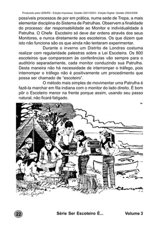 Produzido pela UEB/RS - Edição Impressa: Gestão 2001/2003 - Edição Digital: Gestão 2004/2006

 possíveis processos de por em prática, numa sede de Tropa, a mais
 elementar disciplina do Sistema de Patrulhas. Observem a finalidade
 do processo: dar responsabilidade ao Monitor e individualidade à
 Patrulha. O Chefe Escoteiro só deve dar ordens através dos seus
 Monitores, e nunca diretamente aos escoteiros. Os que dizem que
 isto não funciona são os que ainda não tentaram experimentar.
               Durante o inverno um Distrito de Londres costuma
 realizar com regularidade palestras sobre a Lei Escoteira. Os 800
 escoteiros que comparecem às conferências vão sempre para o
 auditório separadamente, cada monitor conduzindo sua Patrulha.
 Desta maneira não há necessidade de interromper o tráfego, pois
 interromper o tráfego não é positivamente um procedimento que
 possa ser chamado de “escoteiro”.
               O método mais simples de movimentar uma Patrulha é
 fazê-la marchar em fila indiana com o monitor do lado direito. É bom
 pôr o Escoteiro menor na frente porque assim, usando seu passo
 natural, não ficará fatigado.




22                              Série Ser Escoteiro É...                               Volume 3
 